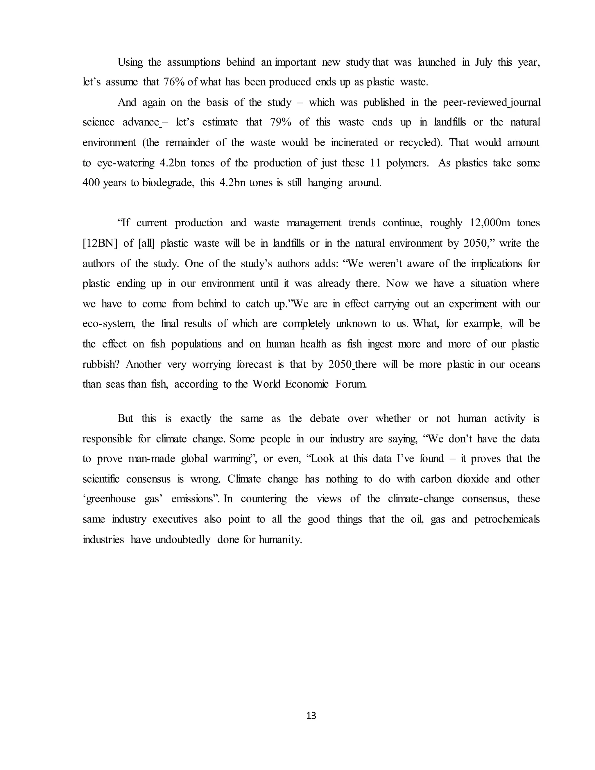 13
Using the assumptions behind an important new study that was launched in July this year,
let’s assume that 76% of what has been produced ends up as plastic waste.
And again on the basis of the study – which was published in the peer-reviewed journal
science advance – let’s estimate that 79% of this waste ends up in landfills or the natural
environment (the remainder of the waste would be incinerated or recycled). That would amount
to eye-watering 4.2bn tones of the production of just these 11 polymers. As plastics take some
400 years to biodegrade, this 4.2bn tones is still hanging around.
“If current production and waste management trends continue, roughly 12,000m tones
[12BN] of [all] plastic waste will be in landfills or in the natural environment by 2050,” write the
authors of the study. One of the study’s authors adds: “We weren’t aware of the implications for
plastic ending up in our environment until it was already there. Now we have a situation where
we have to come from behind to catch up.”We are in effect carrying out an experiment with our
eco-system, the final results of which are completely unknown to us. What, for example, will be
the effect on fish populations and on human health as fish ingest more and more of our plastic
rubbish? Another very worrying forecast is that by 2050 there will be more plastic in our oceans
than seas than fish, according to the World Economic Forum.
But this is exactly the same as the debate over whether or not human activity is
responsible for climate change. Some people in our industry are saying, “We don’t have the data
to prove man-made global warming”, or even, “Look at this data I’ve found – it proves that the
scientific consensus is wrong. Climate change has nothing to do with carbon dioxide and other
‘greenhouse gas’ emissions”. In countering the views of the climate-change consensus, these
same industry executives also point to all the good things that the oil, gas and petrochemicals
industries have undoubtedly done for humanity.
 