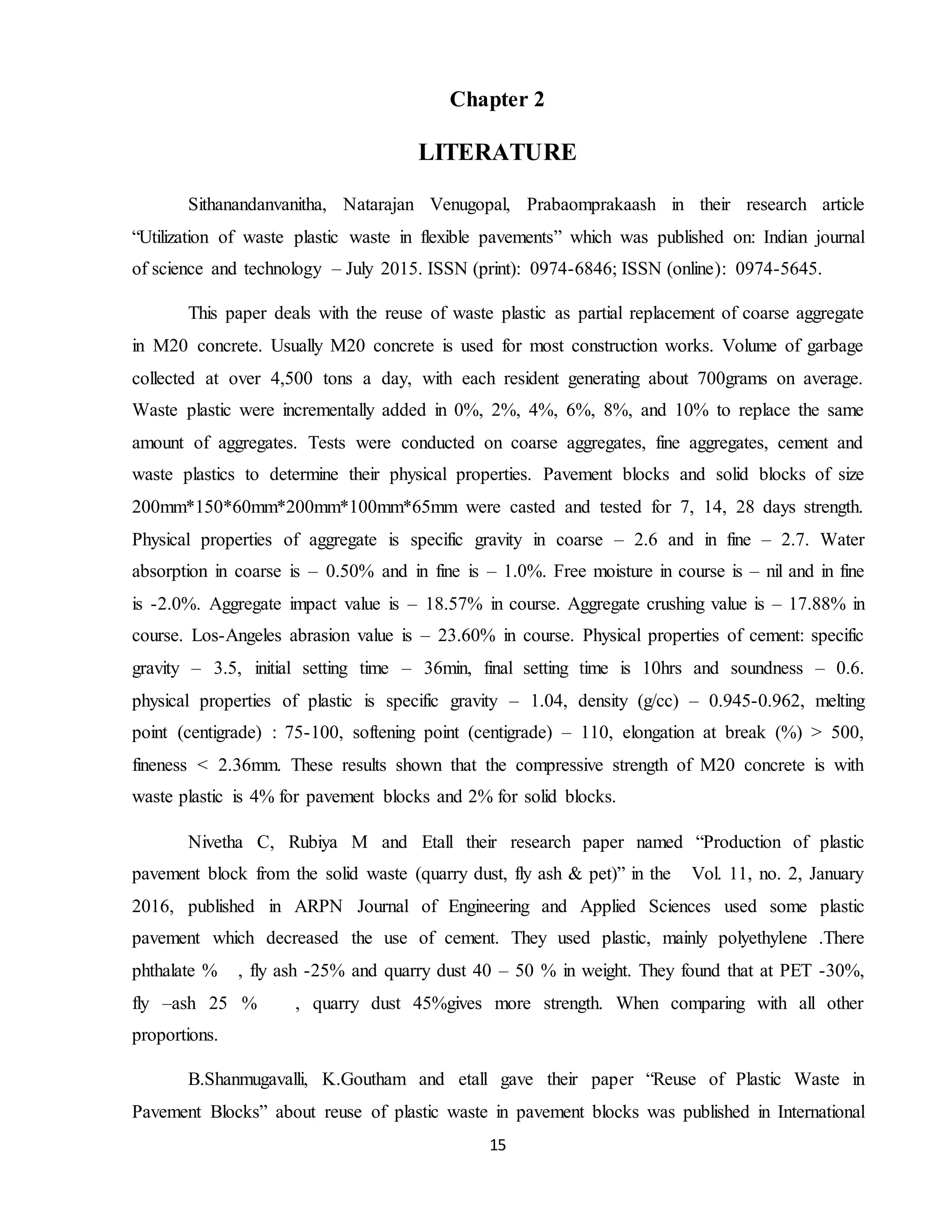 15
Chapter 2
LITERATURE
Sithanandanvanitha, Natarajan Venugopal, Prabaomprakaash in their research article
“Utilization of waste plastic waste in flexible pavements” which was published on: Indian journal
of science and technology – July 2015. ISSN (print): 0974-6846; ISSN (online): 0974-5645.
This paper deals with the reuse of waste plastic as partial replacement of coarse aggregate
in M20 concrete. Usually M20 concrete is used for most construction works. Volume of garbage
collected at over 4,500 tons a day, with each resident generating about 700grams on average.
Waste plastic were incrementally added in 0%, 2%, 4%, 6%, 8%, and 10% to replace the same
amount of aggregates. Tests were conducted on coarse aggregates, fine aggregates, cement and
waste plastics to determine their physical properties. Pavement blocks and solid blocks of size
200mm*150*60mm*200mm*100mm*65mm were casted and tested for 7, 14, 28 days strength.
Physical properties of aggregate is specific gravity in coarse – 2.6 and in fine – 2.7. Water
absorption in coarse is – 0.50% and in fine is – 1.0%. Free moisture in course is – nil and in fine
is -2.0%. Aggregate impact value is – 18.57% in course. Aggregate crushing value is – 17.88% in
course. Los-Angeles abrasion value is – 23.60% in course. Physical properties of cement: specific
gravity – 3.5, initial setting time – 36min, final setting time is 10hrs and soundness – 0.6.
physical properties of plastic is specific gravity – 1.04, density (g/cc) – 0.945-0.962, melting
point (centigrade) : 75-100, softening point (centigrade) – 110, elongation at break (%) > 500,
fineness < 2.36mm. These results shown that the compressive strength of M20 concrete is with
waste plastic is 4% for pavement blocks and 2% for solid blocks.
Nivetha C, Rubiya M and Etall their research paper named “Production of plastic
pavement block from the solid waste (quarry dust, fly ash & pet)” in the Vol. 11, no. 2, January
2016, published in ARPN Journal of Engineering and Applied Sciences used some plastic
pavement which decreased the use of cement. They used plastic, mainly polyethylene .There
phthalate % , fly ash -25% and quarry dust 40 – 50 % in weight. They found that at PET -30%,
fly –ash 25 % , quarry dust 45%gives more strength. When comparing with all other
proportions.
B.Shanmugavalli, K.Goutham and etall gave their paper “Reuse of Plastic Waste in
Pavement Blocks” about reuse of plastic waste in pavement blocks was published in International
 