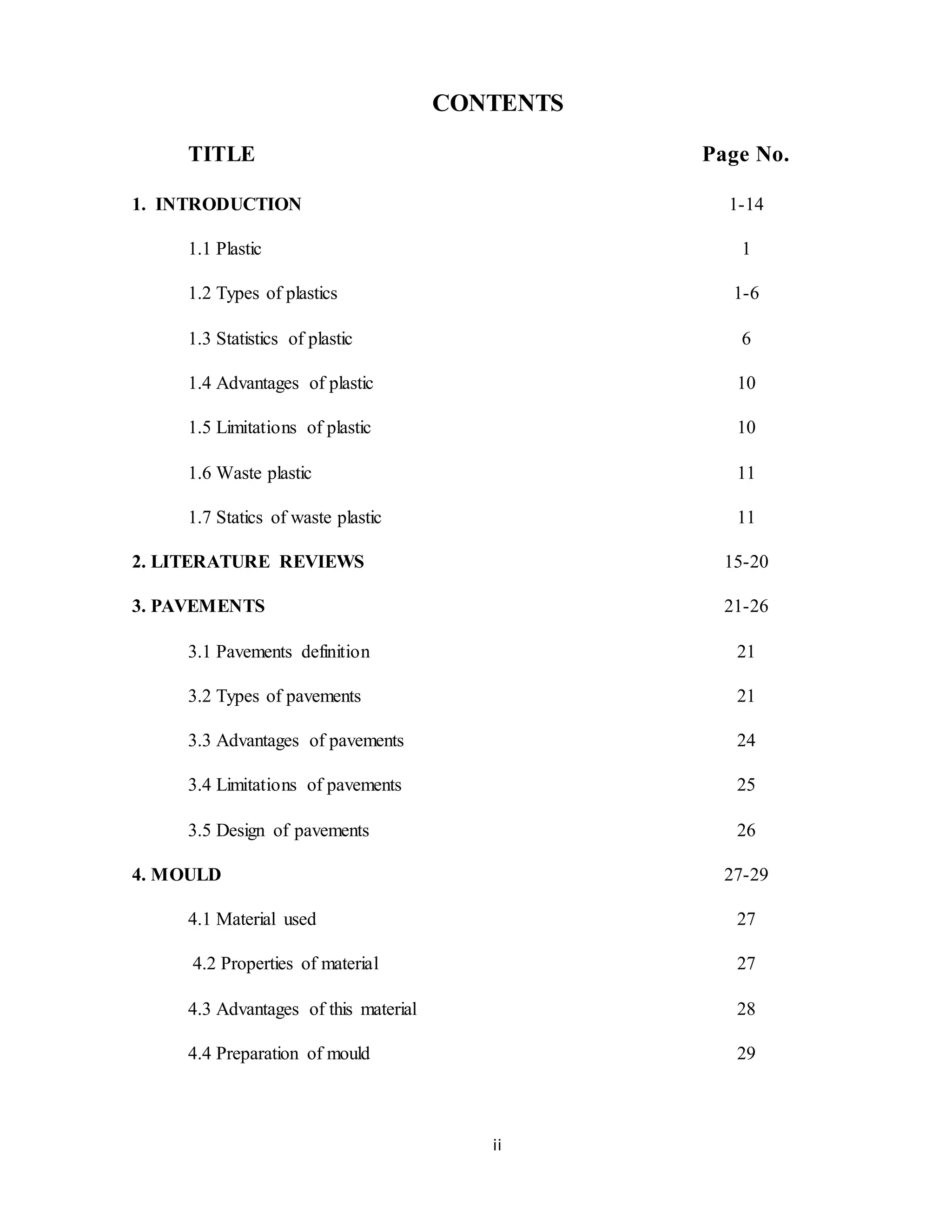 ii
CONTENTS
TITLE Page No.
1. INTRODUCTION 1-14
1.1 Plastic 1
1.2 Types of plastics 1-6
1.3 Statistics of plastic 6
1.4 Advantages of plastic 10
1.5 Limitations of plastic 10
1.6 Waste plastic 11
1.7 Statics of waste plastic 11
2. LITERATURE REVIEWS 15-20
3. PAVEMENTS 21-26
3.1 Pavements definition 21
3.2 Types of pavements 21
3.3 Advantages of pavements 24
3.4 Limitations of pavements 25
3.5 Design of pavements 26
4. MOULD 27-29
4.1 Material used 27
4.2 Properties of material 27
4.3 Advantages of this material 28
4.4 Preparation of mould 29
 