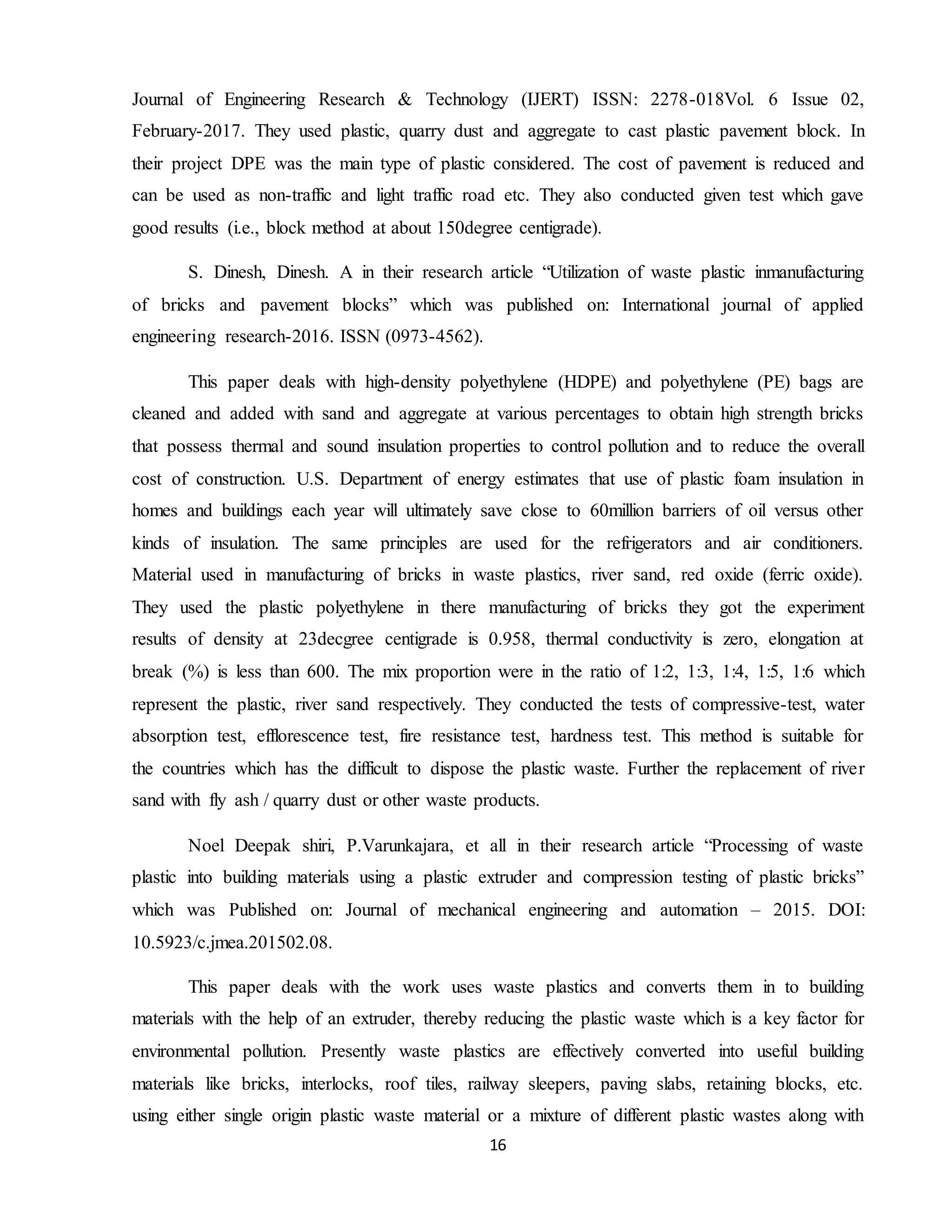 16
Journal of Engineering Research & Technology (IJERT) ISSN: 2278-018Vol. 6 Issue 02,
February-2017. They used plastic, quarry dust and aggregate to cast plastic pavement block. In
their project DPE was the main type of plastic considered. The cost of pavement is reduced and
can be used as non-traffic and light traffic road etc. They also conducted given test which gave
good results (i.e., block method at about 150degree centigrade).
S. Dinesh, Dinesh. A in their research article “Utilization of waste plastic inmanufacturing
of bricks and pavement blocks” which was published on: International journal of applied
engineering research-2016. ISSN (0973-4562).
This paper deals with high-density polyethylene (HDPE) and polyethylene (PE) bags are
cleaned and added with sand and aggregate at various percentages to obtain high strength bricks
that possess thermal and sound insulation properties to control pollution and to reduce the overall
cost of construction. U.S. Department of energy estimates that use of plastic foam insulation in
homes and buildings each year will ultimately save close to 60million barriers of oil versus other
kinds of insulation. The same principles are used for the refrigerators and air conditioners.
Material used in manufacturing of bricks in waste plastics, river sand, red oxide (ferric oxide).
They used the plastic polyethylene in there manufacturing of bricks they got the experiment
results of density at 23decgree centigrade is 0.958, thermal conductivity is zero, elongation at
break (%) is less than 600. The mix proportion were in the ratio of 1:2, 1:3, 1:4, 1:5, 1:6 which
represent the plastic, river sand respectively. They conducted the tests of compressive-test, water
absorption test, efflorescence test, fire resistance test, hardness test. This method is suitable for
the countries which has the difficult to dispose the plastic waste. Further the replacement of river
sand with fly ash / quarry dust or other waste products.
Noel Deepak shiri, P.Varunkajara, et all in their research article “Processing of waste
plastic into building materials using a plastic extruder and compression testing of plastic bricks”
which was Published on: Journal of mechanical engineering and automation – 2015. DOI:
10.5923/c.jmea.201502.08.
This paper deals with the work uses waste plastics and converts them in to building
materials with the help of an extruder, thereby reducing the plastic waste which is a key factor for
environmental pollution. Presently waste plastics are effectively converted into useful building
materials like bricks, interlocks, roof tiles, railway sleepers, paving slabs, retaining blocks, etc.
using either single origin plastic waste material or a mixture of different plastic wastes along with
 