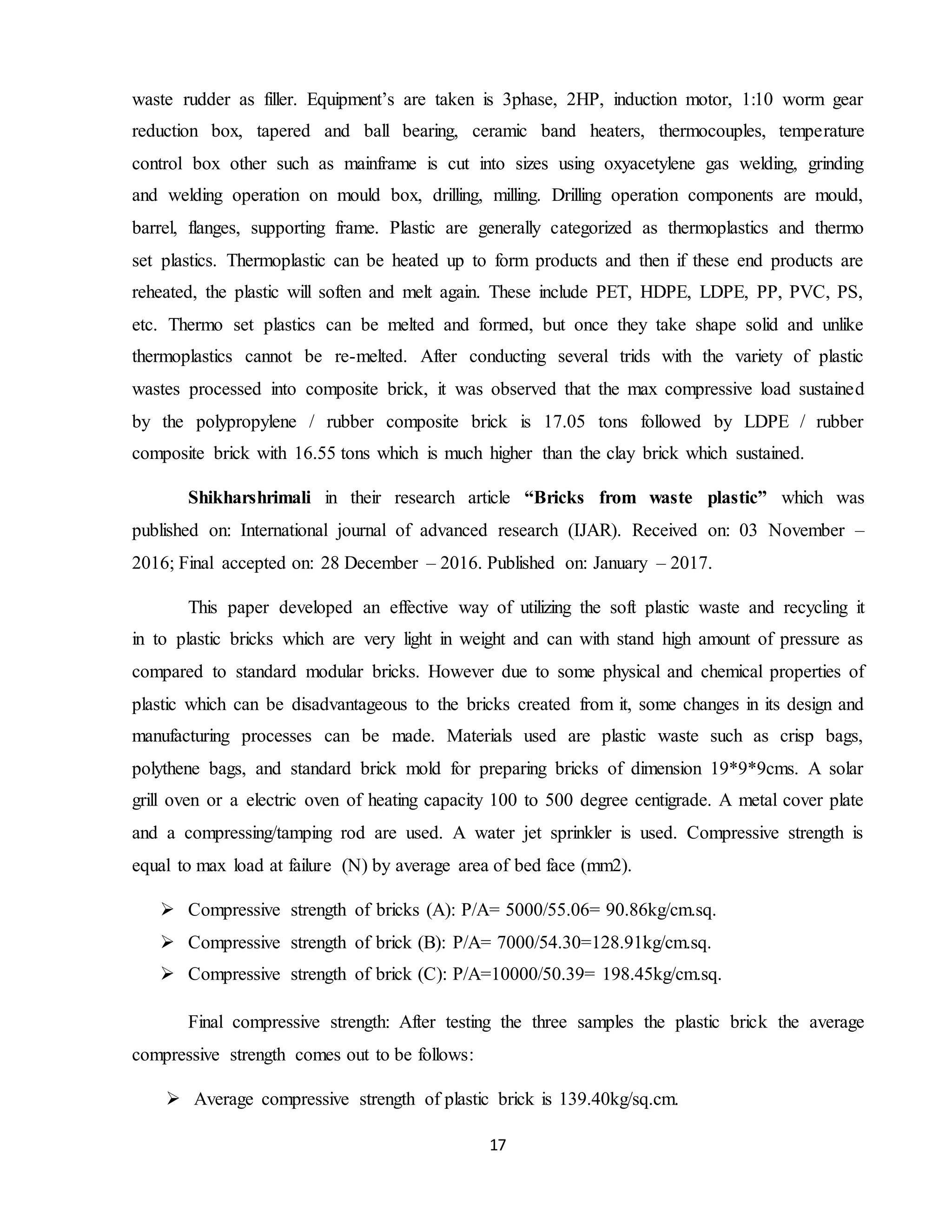 17
waste rudder as filler. Equipment’s are taken is 3phase, 2HP, induction motor, 1:10 worm gear
reduction box, tapered and ball bearing, ceramic band heaters, thermocouples, temperature
control box other such as mainframe is cut into sizes using oxyacetylene gas welding, grinding
and welding operation on mould box, drilling, milling. Drilling operation components are mould,
barrel, flanges, supporting frame. Plastic are generally categorized as thermoplastics and thermo
set plastics. Thermoplastic can be heated up to form products and then if these end products are
reheated, the plastic will soften and melt again. These include PET, HDPE, LDPE, PP, PVC, PS,
etc. Thermo set plastics can be melted and formed, but once they take shape solid and unlike
thermoplastics cannot be re-melted. After conducting several trids with the variety of plastic
wastes processed into composite brick, it was observed that the max compressive load sustained
by the polypropylene / rubber composite brick is 17.05 tons followed by LDPE / rubber
composite brick with 16.55 tons which is much higher than the clay brick which sustained.
Shikharshrimali in their research article “Bricks from waste plastic” which was
published on: International journal of advanced research (IJAR). Received on: 03 November –
2016; Final accepted on: 28 December – 2016. Published on: January – 2017.
This paper developed an effective way of utilizing the soft plastic waste and recycling it
in to plastic bricks which are very light in weight and can with stand high amount of pressure as
compared to standard modular bricks. However due to some physical and chemical properties of
plastic which can be disadvantageous to the bricks created from it, some changes in its design and
manufacturing processes can be made. Materials used are plastic waste such as crisp bags,
polythene bags, and standard brick mold for preparing bricks of dimension 19*9*9cms. A solar
grill oven or a electric oven of heating capacity 100 to 500 degree centigrade. A metal cover plate
and a compressing/tamping rod are used. A water jet sprinkler is used. Compressive strength is
equal to max load at failure (N) by average area of bed face (mm2).
 Compressive strength of bricks (A): P/A= 5000/55.06= 90.86kg/cm.sq.
 Compressive strength of brick (B): P/A= 7000/54.30=128.91kg/cm.sq.
 Compressive strength of brick (C): P/A=10000/50.39= 198.45kg/cm.sq.
Final compressive strength: After testing the three samples the plastic brick the average
compressive strength comes out to be follows:
 Average compressive strength of plastic brick is 139.40kg/sq.cm.
 