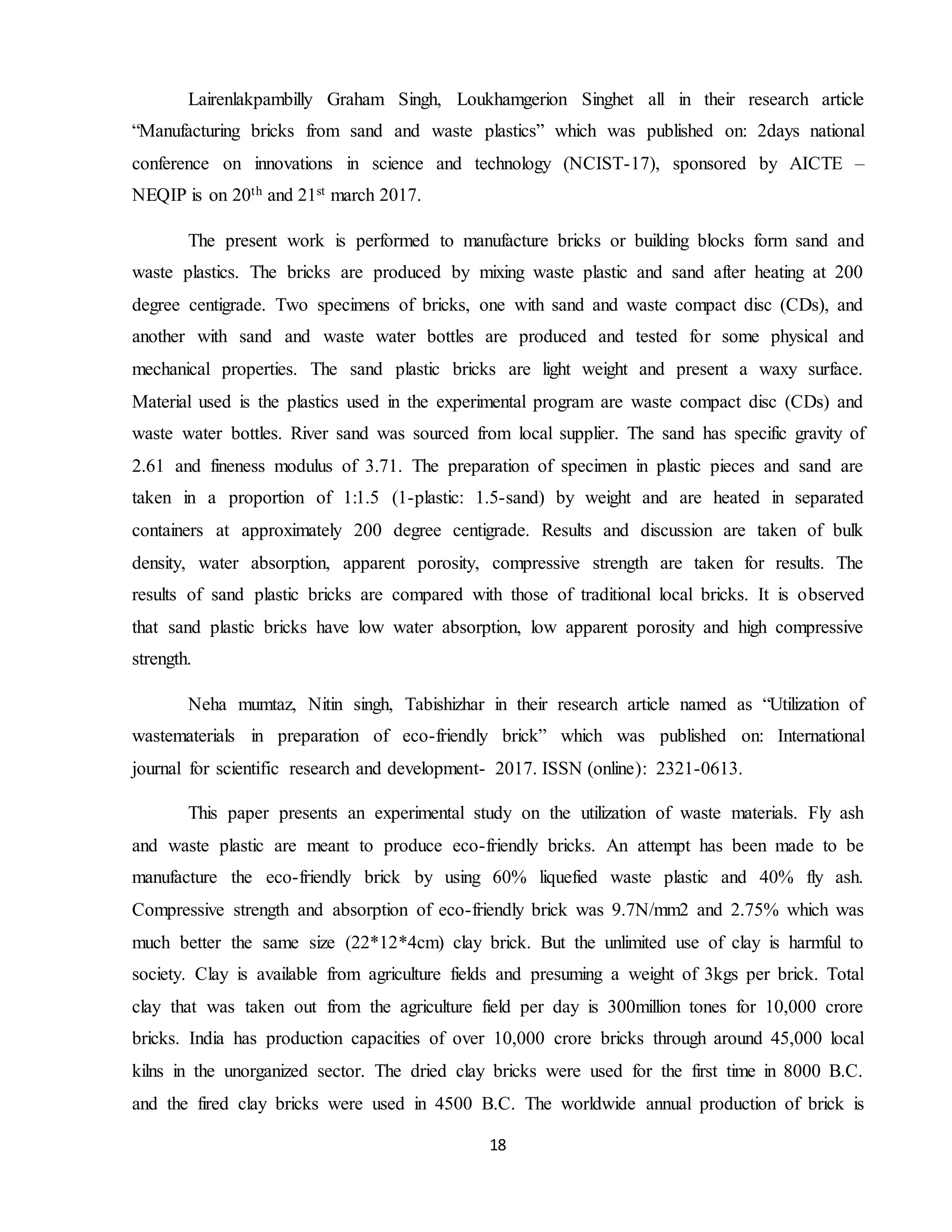 18
Lairenlakpambilly Graham Singh, Loukhamgerion Singhet all in their research article
“Manufacturing bricks from sand and waste plastics” which was published on: 2days national
conference on innovations in science and technology (NCIST-17), sponsored by AICTE –
NEQIP is on 20th and 21st march 2017.
The present work is performed to manufacture bricks or building blocks form sand and
waste plastics. The bricks are produced by mixing waste plastic and sand after heating at 200
degree centigrade. Two specimens of bricks, one with sand and waste compact disc (CDs), and
another with sand and waste water bottles are produced and tested for some physical and
mechanical properties. The sand plastic bricks are light weight and present a waxy surface.
Material used is the plastics used in the experimental program are waste compact disc (CDs) and
waste water bottles. River sand was sourced from local supplier. The sand has specific gravity of
2.61 and fineness modulus of 3.71. The preparation of specimen in plastic pieces and sand are
taken in a proportion of 1:1.5 (1-plastic: 1.5-sand) by weight and are heated in separated
containers at approximately 200 degree centigrade. Results and discussion are taken of bulk
density, water absorption, apparent porosity, compressive strength are taken for results. The
results of sand plastic bricks are compared with those of traditional local bricks. It is observed
that sand plastic bricks have low water absorption, low apparent porosity and high compressive
strength.
Neha mumtaz, Nitin singh, Tabishizhar in their research article named as “Utilization of
wastematerials in preparation of eco-friendly brick” which was published on: International
journal for scientific research and development- 2017. ISSN (online): 2321-0613.
This paper presents an experimental study on the utilization of waste materials. Fly ash
and waste plastic are meant to produce eco-friendly bricks. An attempt has been made to be
manufacture the eco-friendly brick by using 60% liquefied waste plastic and 40% fly ash.
Compressive strength and absorption of eco-friendly brick was 9.7N/mm2 and 2.75% which was
much better the same size (22*12*4cm) clay brick. But the unlimited use of clay is harmful to
society. Clay is available from agriculture fields and presuming a weight of 3kgs per brick. Total
clay that was taken out from the agriculture field per day is 300million tones for 10,000 crore
bricks. India has production capacities of over 10,000 crore bricks through around 45,000 local
kilns in the unorganized sector. The dried clay bricks were used for the first time in 8000 B.C.
and the fired clay bricks were used in 4500 B.C. The worldwide annual production of brick is
 