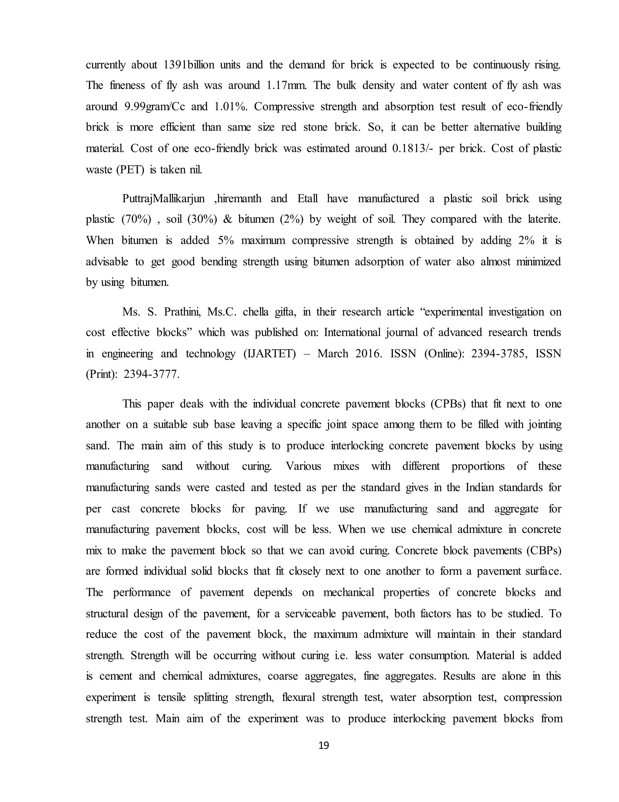 19
currently about 1391billion units and the demand for brick is expected to be continuously rising.
The fineness of fly ash was around 1.17mm. The bulk density and water content of fly ash was
around 9.99gram/Cc and 1.01%. Compressive strength and absorption test result of eco-friendly
brick is more efficient than same size red stone brick. So, it can be better alternative building
material. Cost of one eco-friendly brick was estimated around 0.1813/- per brick. Cost of plastic
waste (PET) is taken nil.
PuttrajMallikarjun ,hiremanth and Etall have manufactured a plastic soil brick using
plastic (70%) , soil (30%) & bitumen (2%) by weight of soil. They compared with the laterite.
When bitumen is added 5% maximum compressive strength is obtained by adding 2% it is
advisable to get good bending strength using bitumen adsorption of water also almost minimized
by using bitumen.
Ms. S. Prathini, Ms.C. chella gifta, in their research article “experimental investigation on
cost effective blocks” which was published on: International journal of advanced research trends
in engineering and technology (IJARTET) – March 2016. ISSN (Online): 2394-3785, ISSN
(Print): 2394-3777.
This paper deals with the individual concrete pavement blocks (CPBs) that fit next to one
another on a suitable sub base leaving a specific joint space among them to be filled with jointing
sand. The main aim of this study is to produce interlocking concrete pavement blocks by using
manufacturing sand without curing. Various mixes with different proportions of these
manufacturing sands were casted and tested as per the standard gives in the Indian standards for
per cast concrete blocks for paving. If we use manufacturing sand and aggregate for
manufacturing pavement blocks, cost will be less. When we use chemical admixture in concrete
mix to make the pavement block so that we can avoid curing. Concrete block pavements (CBPs)
are formed individual solid blocks that fit closely next to one another to form a pavement surface.
The performance of pavement depends on mechanical properties of concrete blocks and
structural design of the pavement, for a serviceable pavement, both factors has to be studied. To
reduce the cost of the pavement block, the maximum admixture will maintain in their standard
strength. Strength will be occurring without curing i.e. less water consumption. Material is added
is cement and chemical admixtures, coarse aggregates, fine aggregates. Results are alone in this
experiment is tensile splitting strength, flexural strength test, water absorption test, compression
strength test. Main aim of the experiment was to produce interlocking pavement blocks from
 