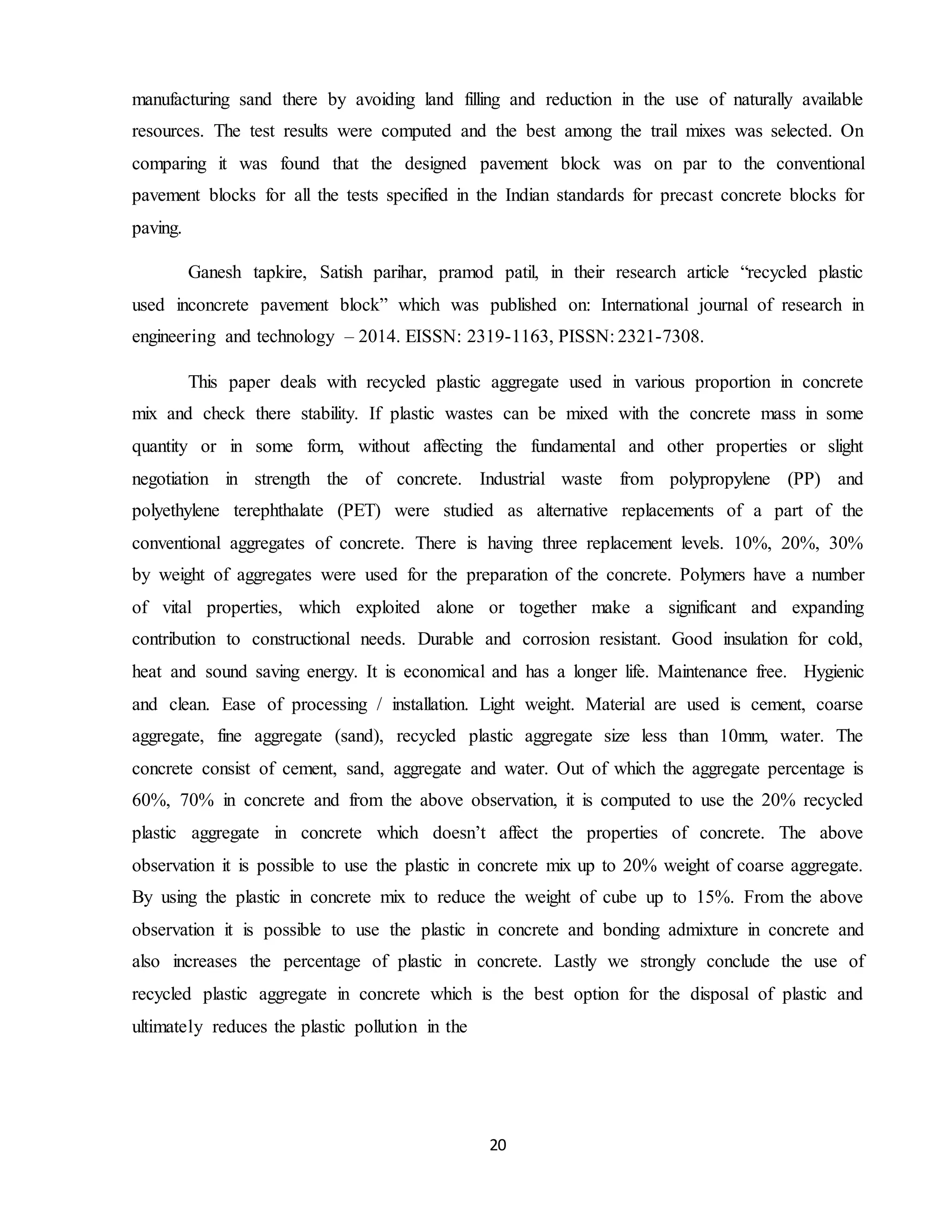 20
manufacturing sand there by avoiding land filling and reduction in the use of naturally available
resources. The test results were computed and the best among the trail mixes was selected. On
comparing it was found that the designed pavement block was on par to the conventional
pavement blocks for all the tests specified in the Indian standards for precast concrete blocks for
paving.
Ganesh tapkire, Satish parihar, pramod patil, in their research article “recycled plastic
used inconcrete pavement block” which was published on: International journal of research in
engineering and technology – 2014. EISSN: 2319-1163, PISSN: 2321-7308.
This paper deals with recycled plastic aggregate used in various proportion in concrete
mix and check there stability. If plastic wastes can be mixed with the concrete mass in some
quantity or in some form, without affecting the fundamental and other properties or slight
negotiation in strength the of concrete. Industrial waste from polypropylene (PP) and
polyethylene terephthalate (PET) were studied as alternative replacements of a part of the
conventional aggregates of concrete. There is having three replacement levels. 10%, 20%, 30%
by weight of aggregates were used for the preparation of the concrete. Polymers have a number
of vital properties, which exploited alone or together make a significant and expanding
contribution to constructional needs. Durable and corrosion resistant. Good insulation for cold,
heat and sound saving energy. It is economical and has a longer life. Maintenance free. Hygienic
and clean. Ease of processing / installation. Light weight. Material are used is cement, coarse
aggregate, fine aggregate (sand), recycled plastic aggregate size less than 10mm, water. The
concrete consist of cement, sand, aggregate and water. Out of which the aggregate percentage is
60%, 70% in concrete and from the above observation, it is computed to use the 20% recycled
plastic aggregate in concrete which doesn’t affect the properties of concrete. The above
observation it is possible to use the plastic in concrete mix up to 20% weight of coarse aggregate.
By using the plastic in concrete mix to reduce the weight of cube up to 15%. From the above
observation it is possible to use the plastic in concrete and bonding admixture in concrete and
also increases the percentage of plastic in concrete. Lastly we strongly conclude the use of
recycled plastic aggregate in concrete which is the best option for the disposal of plastic and
ultimately reduces the plastic pollution in the
 