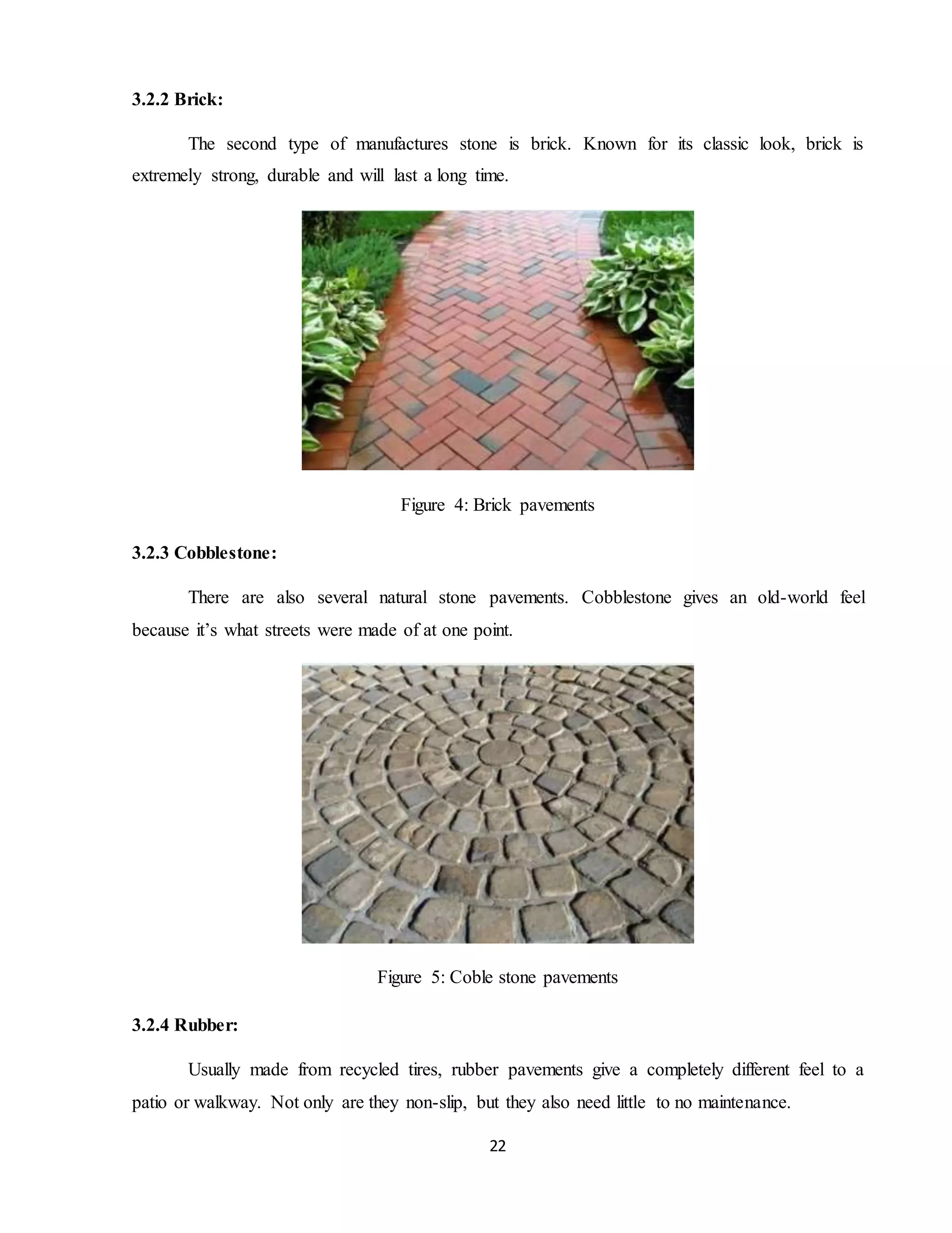 22
3.2.2 Brick:
The second type of manufactures stone is brick. Known for its classic look, brick is
extremely strong, durable and will last a long time.
Figure 4: Brick pavements
3.2.3 Cobblestone:
There are also several natural stone pavements. Cobblestone gives an old-world feel
because it’s what streets were made of at one point.
Figure 5: Coble stone pavements
3.2.4 Rubber:
Usually made from recycled tires, rubber pavements give a completely different feel to a
patio or walkway. Not only are they non-slip, but they also need little to no maintenance.
 