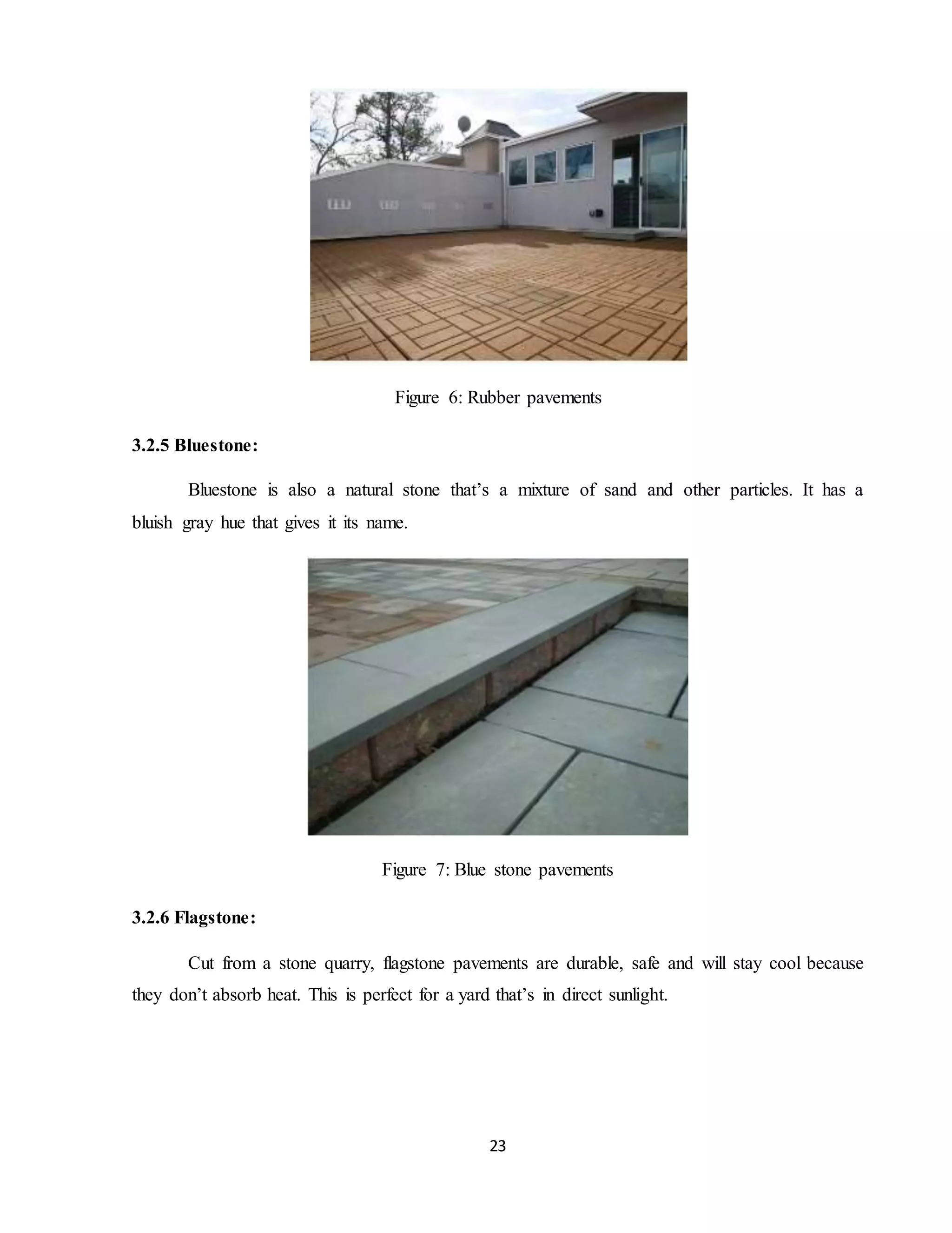 23
Figure 6: Rubber pavements
3.2.5 Bluestone:
Bluestone is also a natural stone that’s a mixture of sand and other particles. It has a
bluish gray hue that gives it its name.
Figure 7: Blue stone pavements
3.2.6 Flagstone:
Cut from a stone quarry, flagstone pavements are durable, safe and will stay cool because
they don’t absorb heat. This is perfect for a yard that’s in direct sunlight.
 