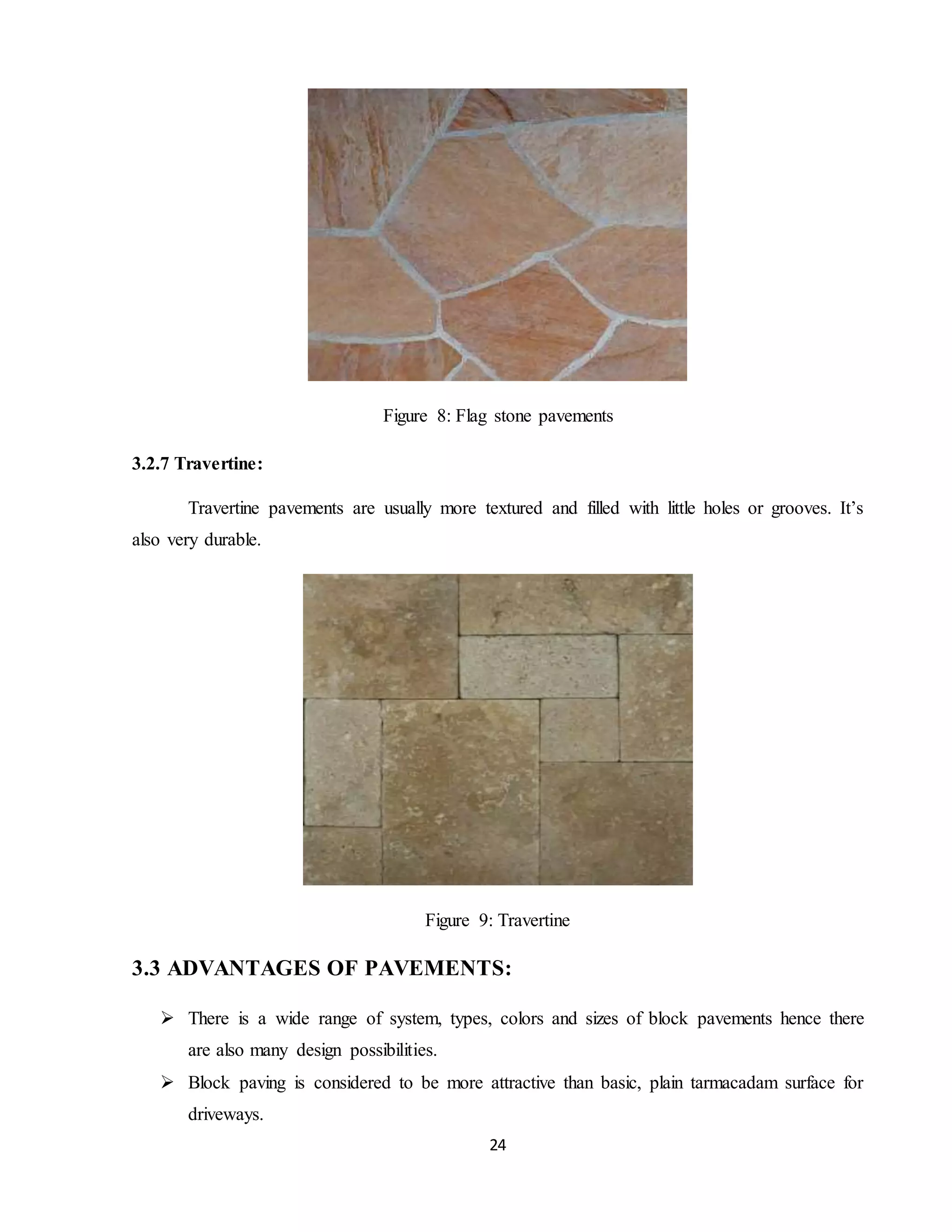 24
Figure 8: Flag stone pavements
3.2.7 Travertine:
Travertine pavements are usually more textured and filled with little holes or grooves. It’s
also very durable.
Figure 9: Travertine
3.3 ADVANTAGES OF PAVEMENTS:
 There is a wide range of system, types, colors and sizes of block pavements hence there
are also many design possibilities.
 Block paving is considered to be more attractive than basic, plain tarmacadam surface for
driveways.
 
