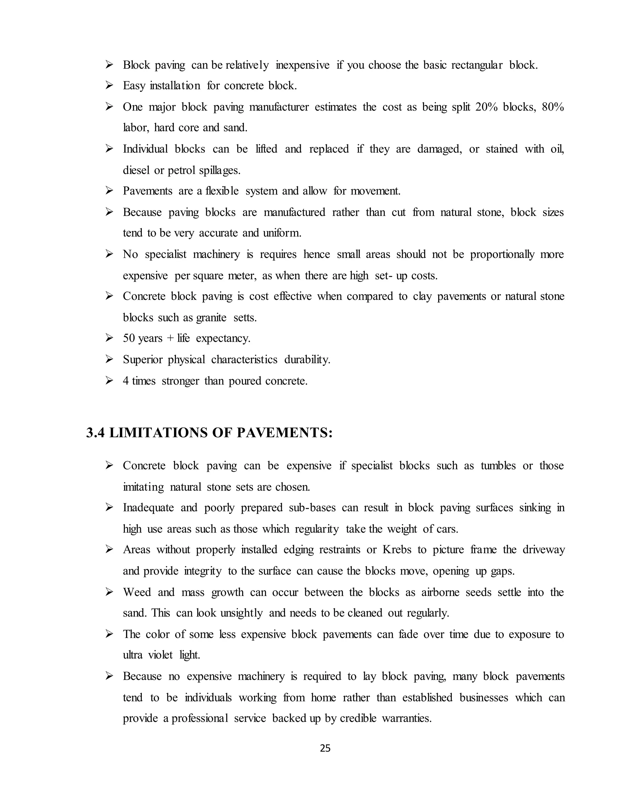 25
 Block paving can be relatively inexpensive if you choose the basic rectangular block.
 Easy installation for concrete block.
 One major block paving manufacturer estimates the cost as being split 20% blocks, 80%
labor, hard core and sand.
 Individual blocks can be lifted and replaced if they are damaged, or stained with oil,
diesel or petrol spillages.
 Pavements are a flexible system and allow for movement.
 Because paving blocks are manufactured rather than cut from natural stone, block sizes
tend to be very accurate and uniform.
 No specialist machinery is requires hence small areas should not be proportionally more
expensive per square meter, as when there are high set- up costs.
 Concrete block paving is cost effective when compared to clay pavements or natural stone
blocks such as granite setts.
 50 years + life expectancy.
 Superior physical characteristics durability.
 4 times stronger than poured concrete.
3.4 LIMITATIONS OF PAVEMENTS:
 Concrete block paving can be expensive if specialist blocks such as tumbles or those
imitating natural stone sets are chosen.
 Inadequate and poorly prepared sub-bases can result in block paving surfaces sinking in
high use areas such as those which regularity take the weight of cars.
 Areas without properly installed edging restraints or Krebs to picture frame the driveway
and provide integrity to the surface can cause the blocks move, opening up gaps.
 Weed and mass growth can occur between the blocks as airborne seeds settle into the
sand. This can look unsightly and needs to be cleaned out regularly.
 The color of some less expensive block pavements can fade over time due to exposure to
ultra violet light.
 Because no expensive machinery is required to lay block paving, many block pavements
tend to be individuals working from home rather than established businesses which can
provide a professional service backed up by credible warranties.
 