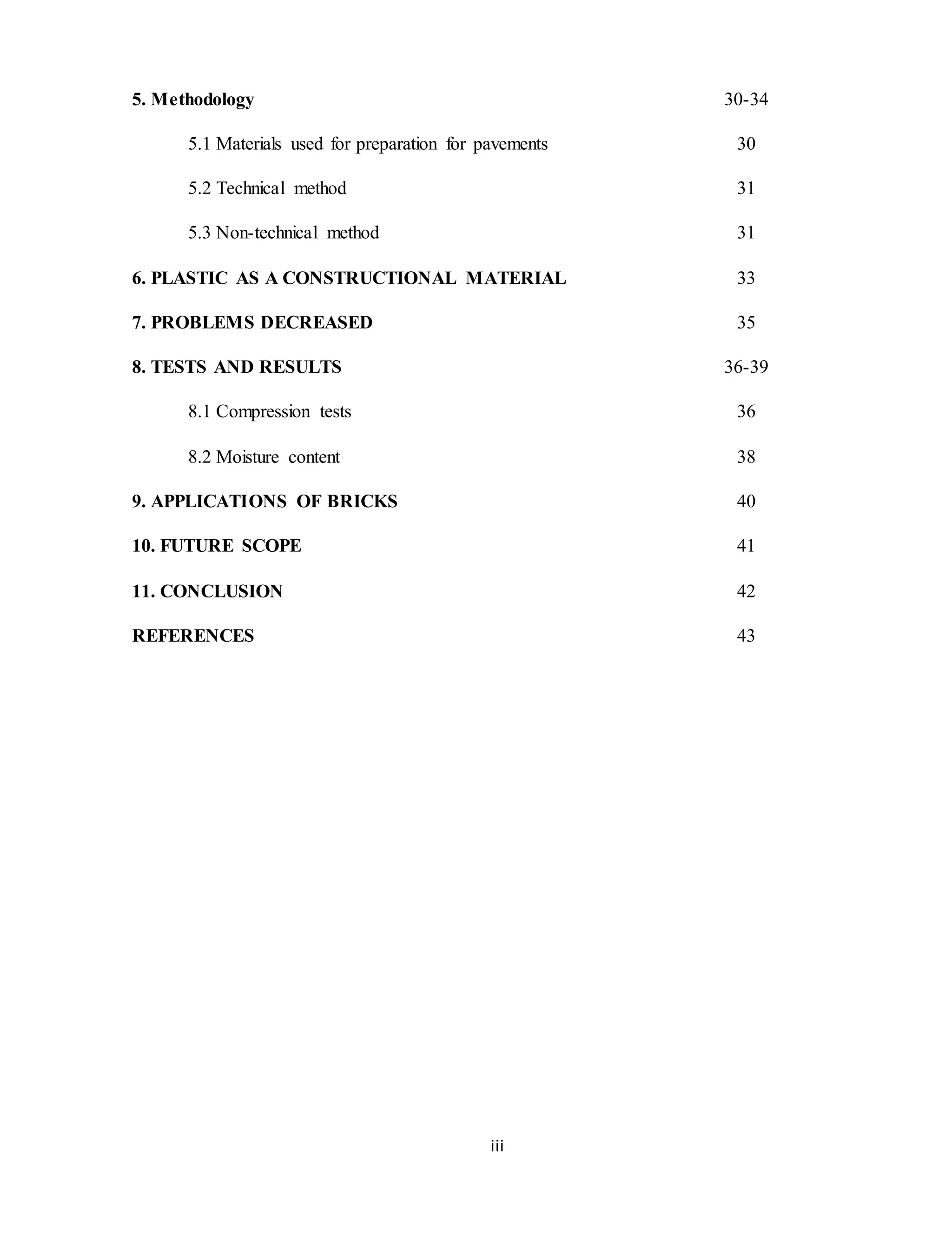 iii
5. Methodology 30-34
5.1 Materials used for preparation for pavements 30
5.2 Technical method 31
5.3 Non-technical method 31
6. PLASTIC AS A CONSTRUCTIONAL MATERIAL 33
7. PROBLEMS DECREASED 35
8. TESTS AND RESULTS 36-39
8.1 Compression tests 36
8.2 Moisture content 38
9. APPLICATIONS OF BRICKS 40
10. FUTURE SCOPE 41
11. CONCLUSION 42
REFERENCES 43
 