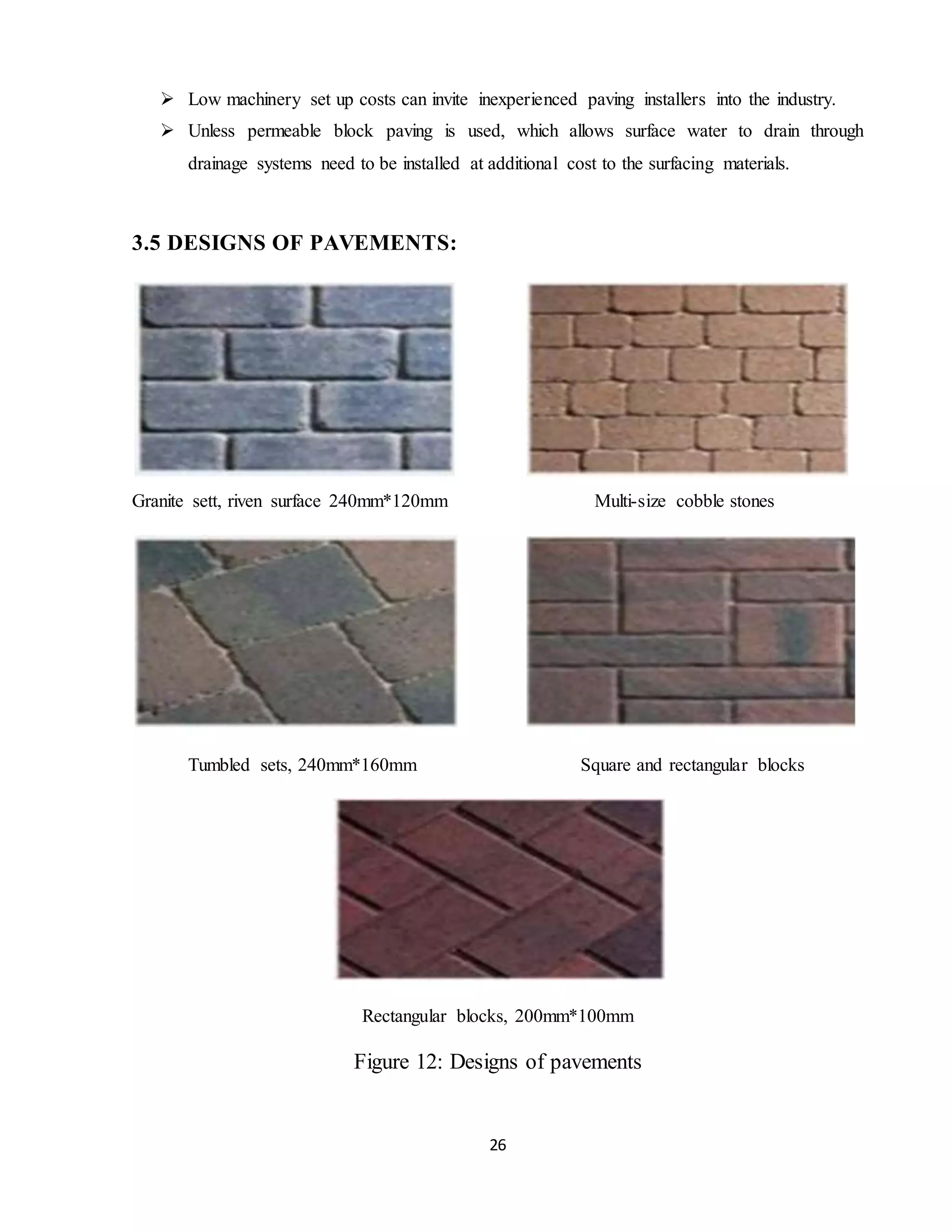 26
 Low machinery set up costs can invite inexperienced paving installers into the industry.
 Unless permeable block paving is used, which allows surface water to drain through
drainage systems need to be installed at additional cost to the surfacing materials.
3.5 DESIGNS OF PAVEMENTS:
Granite sett, riven surface 240mm*120mm Multi-size cobble stones
Tumbled sets, 240mm*160mm Square and rectangular blocks
Rectangular blocks, 200mm*100mm
Figure 12: Designs of pavements
 