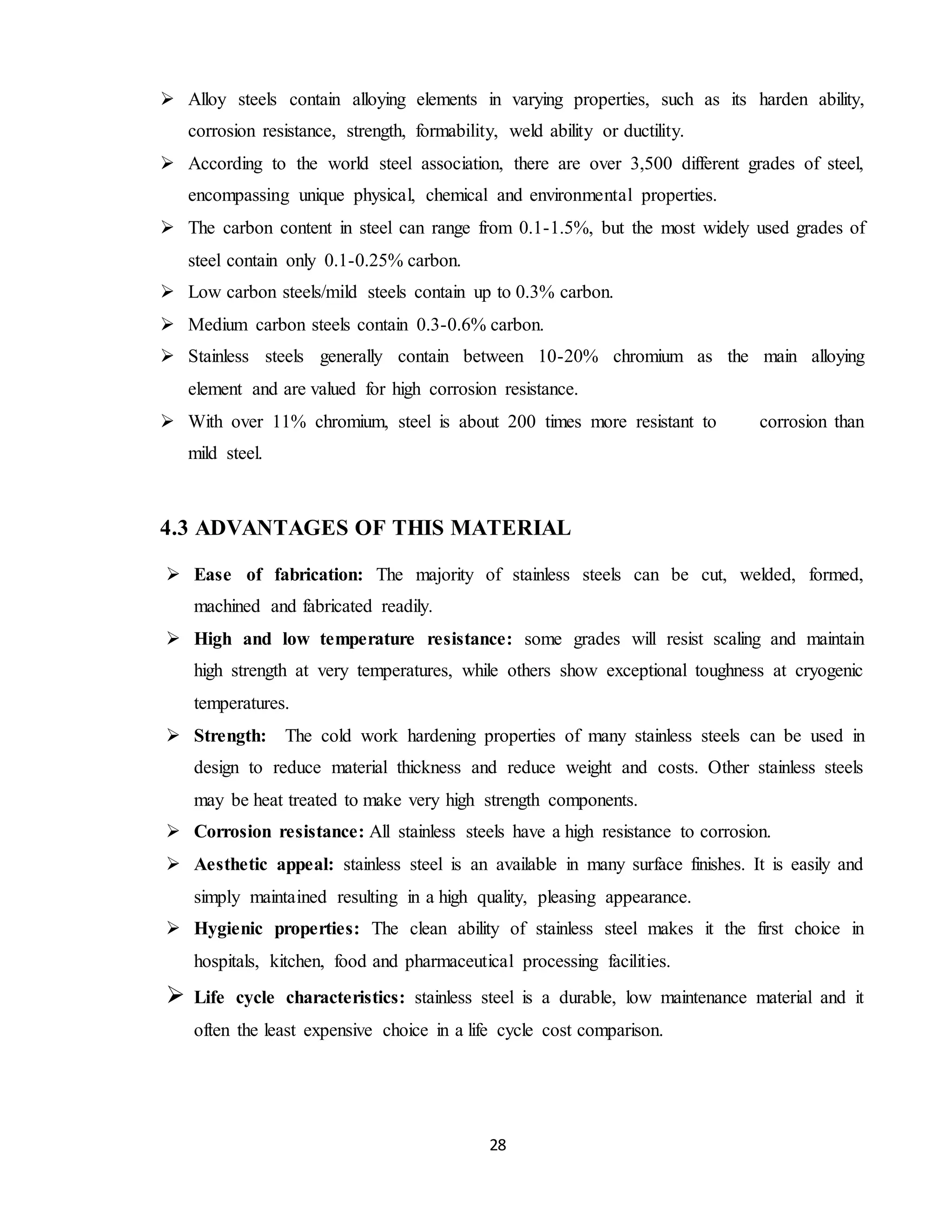 28
 Alloy steels contain alloying elements in varying properties, such as its harden ability,
corrosion resistance, strength, formability, weld ability or ductility.
 According to the world steel association, there are over 3,500 different grades of steel,
encompassing unique physical, chemical and environmental properties.
 The carbon content in steel can range from 0.1-1.5%, but the most widely used grades of
steel contain only 0.1-0.25% carbon.
 Low carbon steels/mild steels contain up to 0.3% carbon.
 Medium carbon steels contain 0.3-0.6% carbon.
 Stainless steels generally contain between 10-20% chromium as the main alloying
element and are valued for high corrosion resistance.
 With over 11% chromium, steel is about 200 times more resistant to corrosion than
mild steel.
4.3 ADVANTAGES OF THIS MATERIAL
 Ease of fabrication: The majority of stainless steels can be cut, welded, formed,
machined and fabricated readily.
 High and low temperature resistance: some grades will resist scaling and maintain
high strength at very temperatures, while others show exceptional toughness at cryogenic
temperatures.
 Strength: The cold work hardening properties of many stainless steels can be used in
design to reduce material thickness and reduce weight and costs. Other stainless steels
may be heat treated to make very high strength components.
 Corrosion resistance: All stainless steels have a high resistance to corrosion.
 Aesthetic appeal: stainless steel is an available in many surface finishes. It is easily and
simply maintained resulting in a high quality, pleasing appearance.
 Hygienic properties: The clean ability of stainless steel makes it the first choice in
hospitals, kitchen, food and pharmaceutical processing facilities.
 Life cycle characteristics: stainless steel is a durable, low maintenance material and it
often the least expensive choice in a life cycle cost comparison.
 