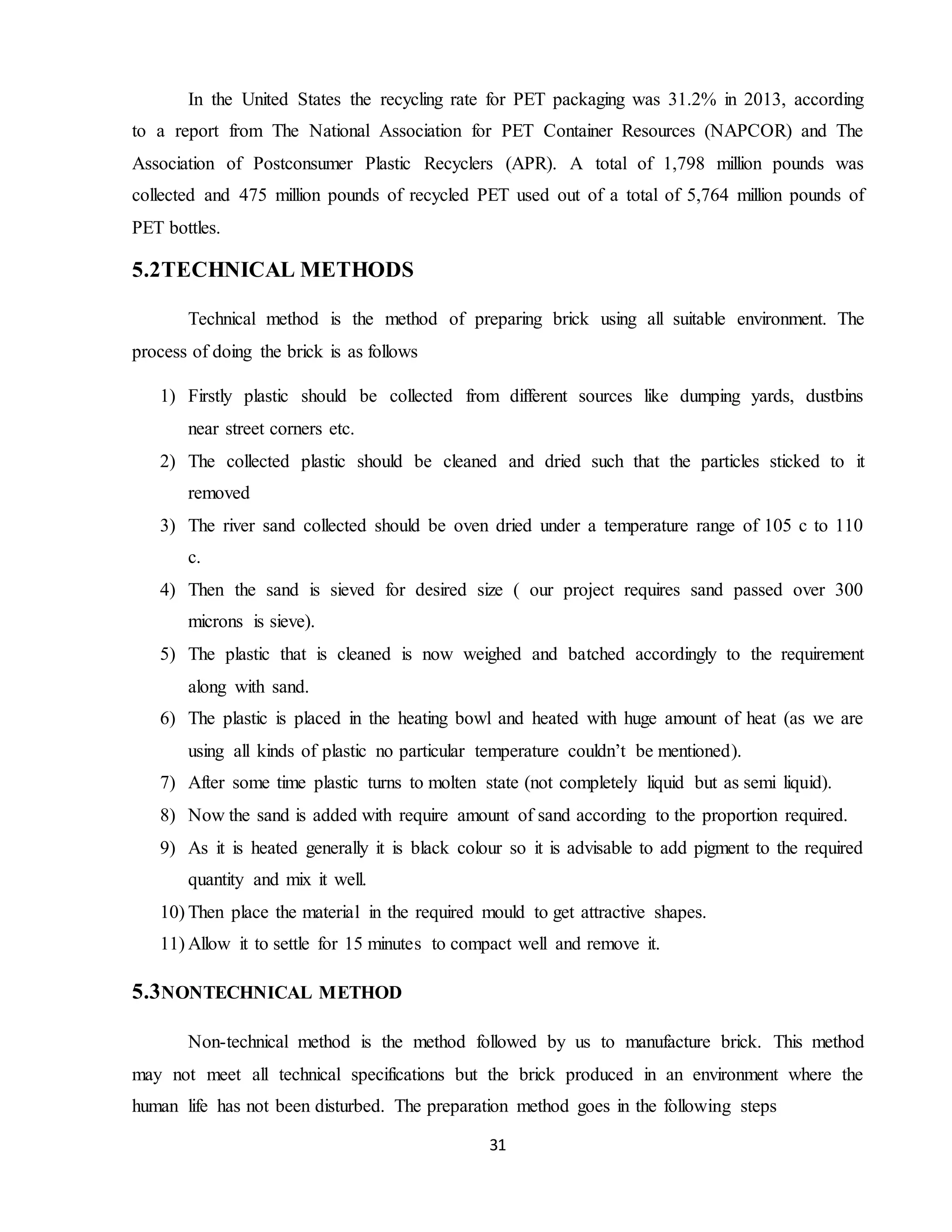 31
In the United States the recycling rate for PET packaging was 31.2% in 2013, according
to a report from The National Association for PET Container Resources (NAPCOR) and The
Association of Postconsumer Plastic Recyclers (APR). A total of 1,798 million pounds was
collected and 475 million pounds of recycled PET used out of a total of 5,764 million pounds of
PET bottles.
5.2TECHNICAL METHODS
Technical method is the method of preparing brick using all suitable environment. The
process of doing the brick is as follows
1) Firstly plastic should be collected from different sources like dumping yards, dustbins
near street corners etc.
2) The collected plastic should be cleaned and dried such that the particles sticked to it
removed
3) The river sand collected should be oven dried under a temperature range of 105 c to 110
c.
4) Then the sand is sieved for desired size ( our project requires sand passed over 300
microns is sieve).
5) The plastic that is cleaned is now weighed and batched accordingly to the requirement
along with sand.
6) The plastic is placed in the heating bowl and heated with huge amount of heat (as we are
using all kinds of plastic no particular temperature couldn’t be mentioned).
7) After some time plastic turns to molten state (not completely liquid but as semi liquid).
8) Now the sand is added with require amount of sand according to the proportion required.
9) As it is heated generally it is black colour so it is advisable to add pigment to the required
quantity and mix it well.
10) Then place the material in the required mould to get attractive shapes.
11) Allow it to settle for 15 minutes to compact well and remove it.
5.3NONTECHNICAL METHOD
Non-technical method is the method followed by us to manufacture brick. This method
may not meet all technical specifications but the brick produced in an environment where the
human life has not been disturbed. The preparation method goes in the following steps
 
