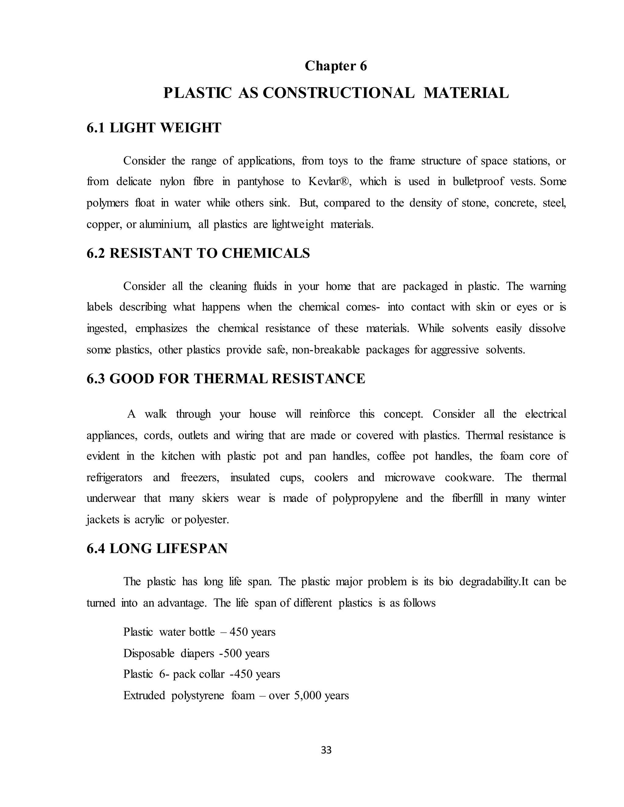 33
Chapter 6
PLASTIC AS CONSTRUCTIONAL MATERIAL
6.1 LIGHT WEIGHT
Consider the range of applications, from toys to the frame structure of space stations, or
from delicate nylon fibre in pantyhose to Kevlar®, which is used in bulletproof vests. Some
polymers float in water while others sink. But, compared to the density of stone, concrete, steel,
copper, or aluminium, all plastics are lightweight materials.
6.2 RESISTANT TO CHEMICALS
Consider all the cleaning fluids in your home that are packaged in plastic. The warning
labels describing what happens when the chemical comes- into contact with skin or eyes or is
ingested, emphasizes the chemical resistance of these materials. While solvents easily dissolve
some plastics, other plastics provide safe, non-breakable packages for aggressive solvents.
6.3 GOOD FOR THERMAL RESISTANCE
A walk through your house will reinforce this concept. Consider all the electrical
appliances, cords, outlets and wiring that are made or covered with plastics. Thermal resistance is
evident in the kitchen with plastic pot and pan handles, coffee pot handles, the foam core of
refrigerators and freezers, insulated cups, coolers and microwave cookware. The thermal
underwear that many skiers wear is made of polypropylene and the fiberfill in many winter
jackets is acrylic or polyester.
6.4 LONG LIFESPAN
The plastic has long life span. The plastic major problem is its bio degradability.It can be
turned into an advantage. The life span of different plastics is as follows
Plastic water bottle – 450 years
Disposable diapers -500 years
Plastic 6- pack collar -450 years
Extruded polystyrene foam – over 5,000 years
 