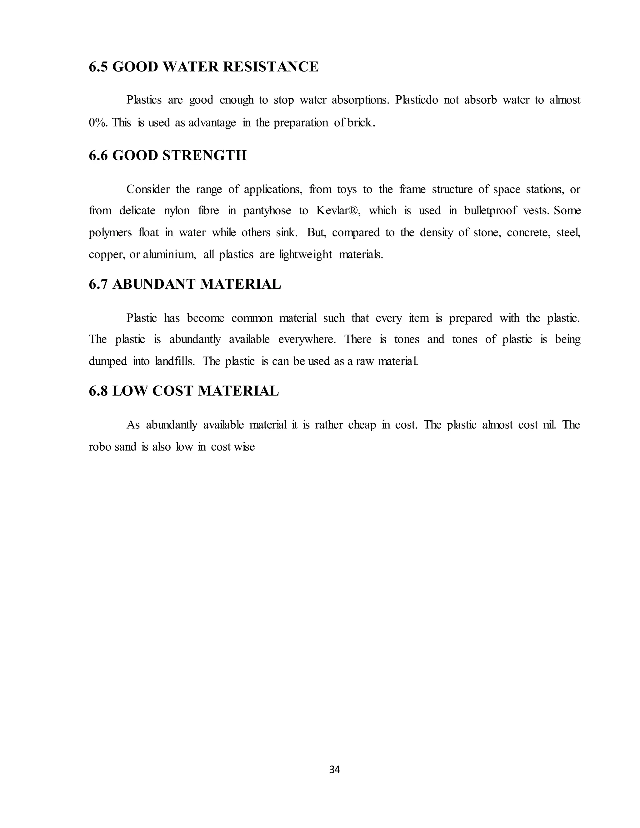 34
6.5 GOOD WATER RESISTANCE
Plastics are good enough to stop water absorptions. Plasticdo not absorb water to almost
0%. This is used as advantage in the preparation of brick.
6.6 GOOD STRENGTH
Consider the range of applications, from toys to the frame structure of space stations, or
from delicate nylon fibre in pantyhose to Kevlar®, which is used in bulletproof vests. Some
polymers float in water while others sink. But, compared to the density of stone, concrete, steel,
copper, or aluminium, all plastics are lightweight materials.
6.7 ABUNDANT MATERIAL
Plastic has become common material such that every item is prepared with the plastic.
The plastic is abundantly available everywhere. There is tones and tones of plastic is being
dumped into landfills. The plastic is can be used as a raw material.
6.8 LOW COST MATERIAL
As abundantly available material it is rather cheap in cost. The plastic almost cost nil. The
robo sand is also low in cost wise
 