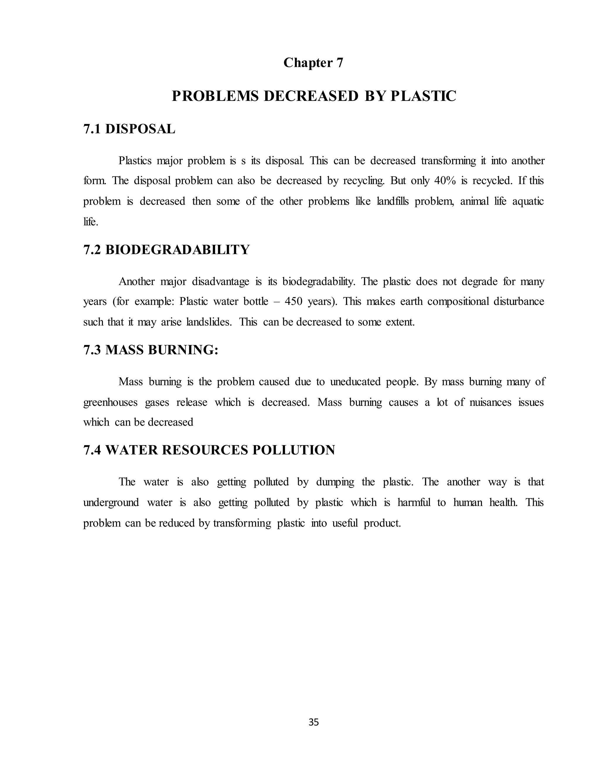 35
Chapter 7
PROBLEMS DECREASED BY PLASTIC
7.1 DISPOSAL
Plastics major problem is s its disposal. This can be decreased transforming it into another
form. The disposal problem can also be decreased by recycling. But only 40% is recycled. If this
problem is decreased then some of the other problems like landfills problem, animal life aquatic
life.
7.2 BIODEGRADABILITY
Another major disadvantage is its biodegradability. The plastic does not degrade for many
years (for example: Plastic water bottle – 450 years). This makes earth compositional disturbance
such that it may arise landslides. This can be decreased to some extent.
7.3 MASS BURNING:
Mass burning is the problem caused due to uneducated people. By mass burning many of
greenhouses gases release which is decreased. Mass burning causes a lot of nuisances issues
which can be decreased
7.4 WATER RESOURCES POLLUTION
The water is also getting polluted by dumping the plastic. The another way is that
underground water is also getting polluted by plastic which is harmful to human health. This
problem can be reduced by transforming plastic into useful product.
 