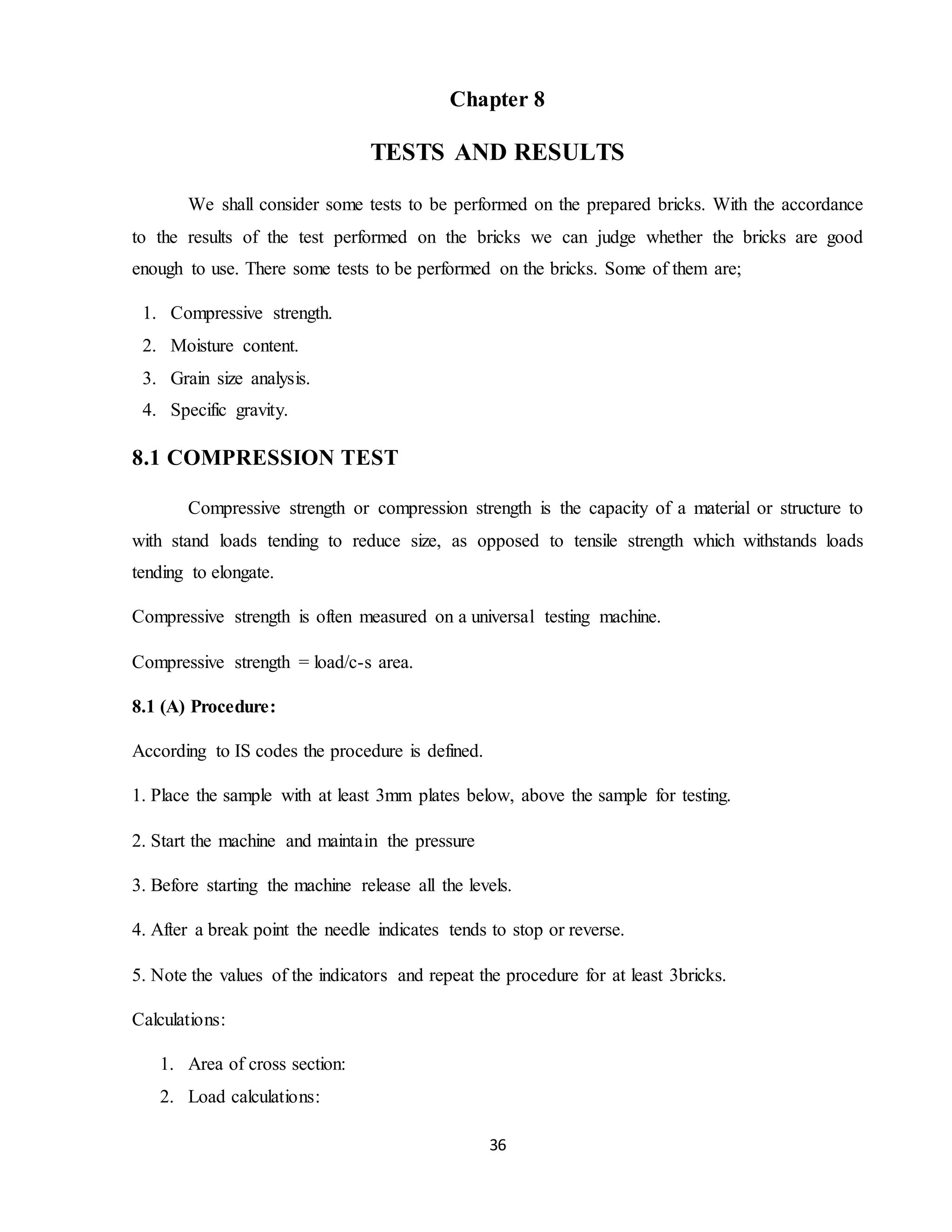 36
Chapter 8
TESTS AND RESULTS
We shall consider some tests to be performed on the prepared bricks. With the accordance
to the results of the test performed on the bricks we can judge whether the bricks are good
enough to use. There some tests to be performed on the bricks. Some of them are;
1. Compressive strength.
2. Moisture content.
3. Grain size analysis.
4. Specific gravity.
8.1 COMPRESSION TEST
Compressive strength or compression strength is the capacity of a material or structure to
with stand loads tending to reduce size, as opposed to tensile strength which withstands loads
tending to elongate.
Compressive strength is often measured on a universal testing machine.
Compressive strength = load/c-s area.
8.1 (A) Procedure:
According to IS codes the procedure is defined.
1. Place the sample with at least 3mm plates below, above the sample for testing.
2. Start the machine and maintain the pressure
3. Before starting the machine release all the levels.
4. After a break point the needle indicates tends to stop or reverse.
5. Note the values of the indicators and repeat the procedure for at least 3bricks.
Calculations:
1. Area of cross section:
2. Load calculations:
 