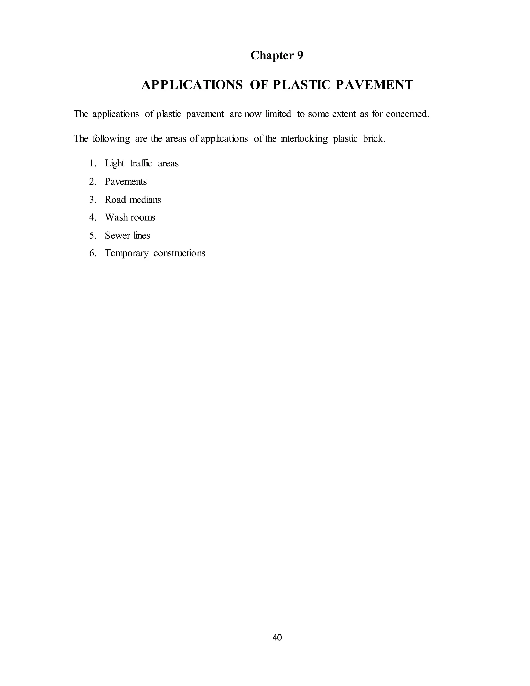 40
Chapter 9
APPLICATIONS OF PLASTIC PAVEMENT
The applications of plastic pavement are now limited to some extent as for concerned.
The following are the areas of applications of the interlocking plastic brick.
1. Light traffic areas
2. Pavements
3. Road medians
4. Wash rooms
5. Sewer lines
6. Temporary constructions
 