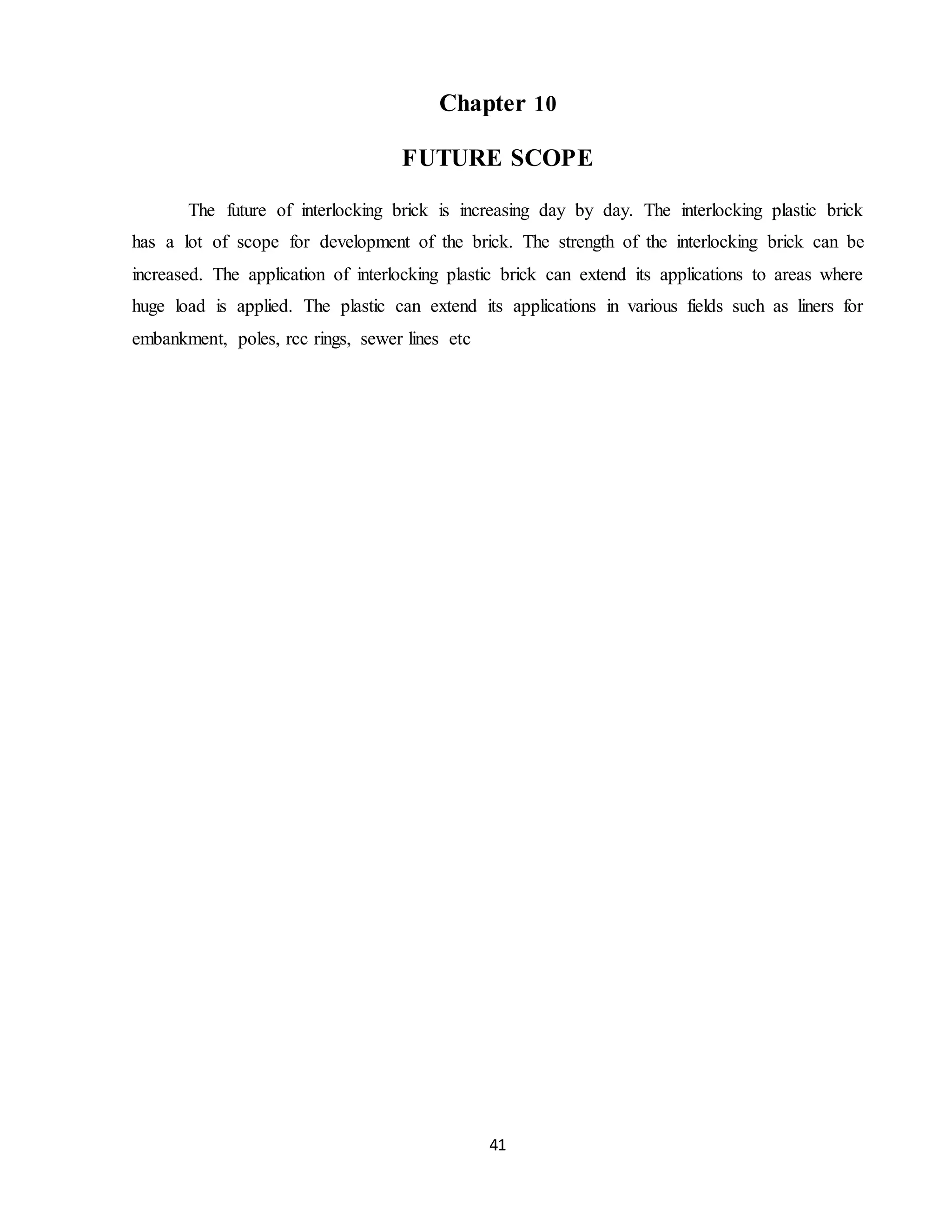 41
Chapter 10
FUTURE SCOPE
The future of interlocking brick is increasing day by day. The interlocking plastic brick
has a lot of scope for development of the brick. The strength of the interlocking brick can be
increased. The application of interlocking plastic brick can extend its applications to areas where
huge load is applied. The plastic can extend its applications in various fields such as liners for
embankment, poles, rcc rings, sewer lines etc
 