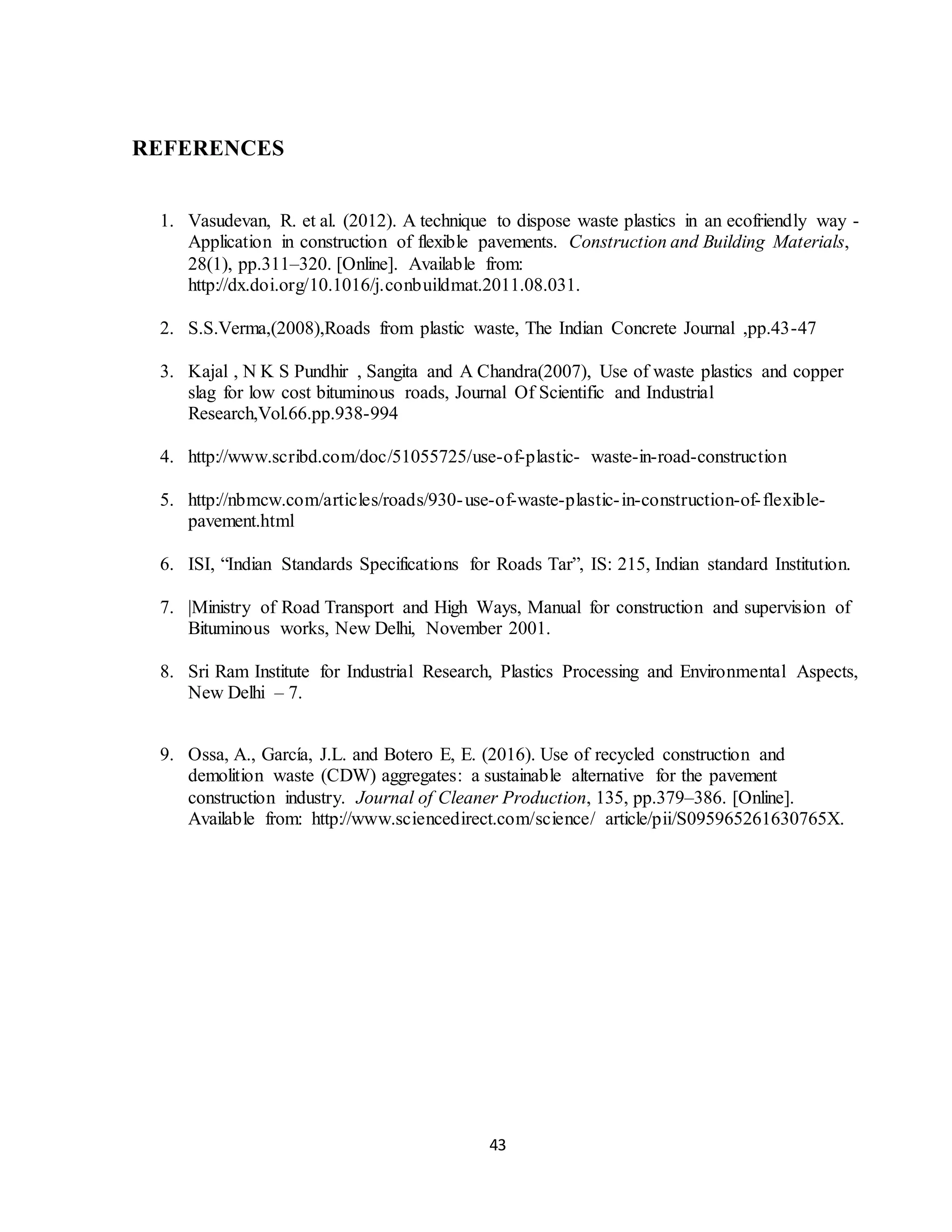 43
REFERENCES
1. Vasudevan, R. et al. (2012). A technique to dispose waste plastics in an ecofriendly way -
Application in construction of flexible pavements. Construction and Building Materials,
28(1), pp.311–320. [Online]. Available from:
http://dx.doi.org/10.1016/j.conbuildmat.2011.08.031.
2. S.S.Verma,(2008),Roads from plastic waste, The Indian Concrete Journal ,pp.43-47
3. Kajal , N K S Pundhir , Sangita and A Chandra(2007), Use of waste plastics and copper
slag for low cost bituminous roads, Journal Of Scientific and Industrial
Research,Vol.66.pp.938-994
4. http://www.scribd.com/doc/51055725/use-of-plastic- waste-in-road-construction
5. http://nbmcw.com/articles/roads/930-use-of-waste-plastic-in-construction-of-flexible-
pavement.html
6. ISI, “Indian Standards Specifications for Roads Tar”, IS: 215, Indian standard Institution.
7. |Ministry of Road Transport and High Ways, Manual for construction and supervision of
Bituminous works, New Delhi, November 2001.
8. Sri Ram Institute for Industrial Research, Plastics Processing and Environmental Aspects,
New Delhi – 7.
9. Ossa, A., García, J.L. and Botero E, E. (2016). Use of recycled construction and
demolition waste (CDW) aggregates: a sustainable alternative for the pavement
construction industry. Journal of Cleaner Production, 135, pp.379–386. [Online].
Available from: http://www.sciencedirect.com/science/ article/pii/S095965261630765X.
 