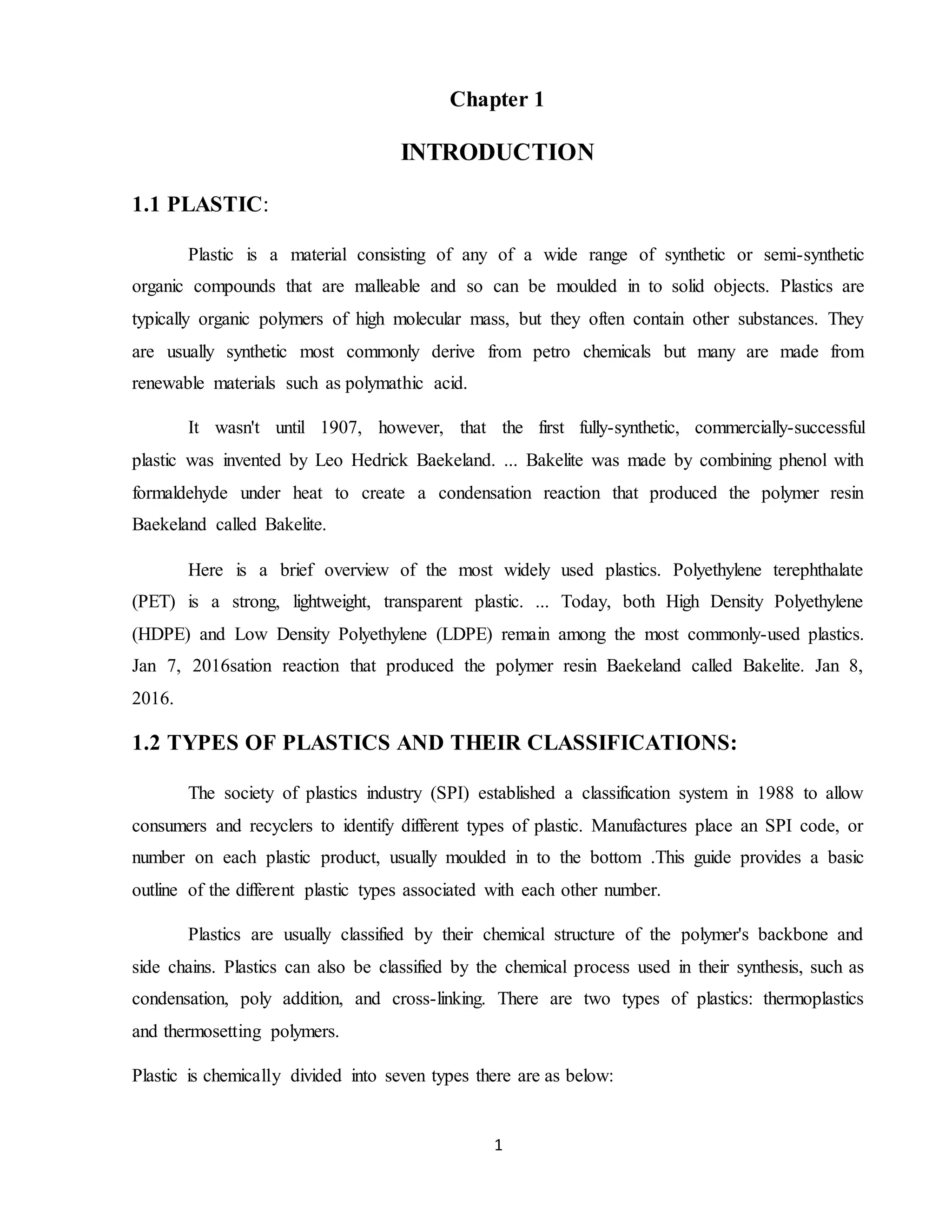 1
Chapter 1
INTRODUCTION
1.1 PLASTIC:
Plastic is a material consisting of any of a wide range of synthetic or semi-synthetic
organic compounds that are malleable and so can be moulded in to solid objects. Plastics are
typically organic polymers of high molecular mass, but they often contain other substances. They
are usually synthetic most commonly derive from petro chemicals but many are made from
renewable materials such as polymathic acid.
It wasn't until 1907, however, that the first fully-synthetic, commercially-successful
plastic was invented by Leo Hedrick Baekeland. ... Bakelite was made by combining phenol with
formaldehyde under heat to create a condensation reaction that produced the polymer resin
Baekeland called Bakelite.
Here is a brief overview of the most widely used plastics. Polyethylene terephthalate
(PET) is a strong, lightweight, transparent plastic. ... Today, both High Density Polyethylene
(HDPE) and Low Density Polyethylene (LDPE) remain among the most commonly-used plastics.
Jan 7, 2016sation reaction that produced the polymer resin Baekeland called Bakelite. Jan 8,
2016.
1.2 TYPES OF PLASTICS AND THEIR CLASSIFICATIONS:
The society of plastics industry (SPI) established a classification system in 1988 to allow
consumers and recyclers to identify different types of plastic. Manufactures place an SPI code, or
number on each plastic product, usually moulded in to the bottom .This guide provides a basic
outline of the different plastic types associated with each other number.
Plastics are usually classified by their chemical structure of the polymer's backbone and
side chains. Plastics can also be classified by the chemical process used in their synthesis, such as
condensation, poly addition, and cross-linking. There are two types of plastics: thermoplastics
and thermosetting polymers.
Plastic is chemically divided into seven types there are as below:
 