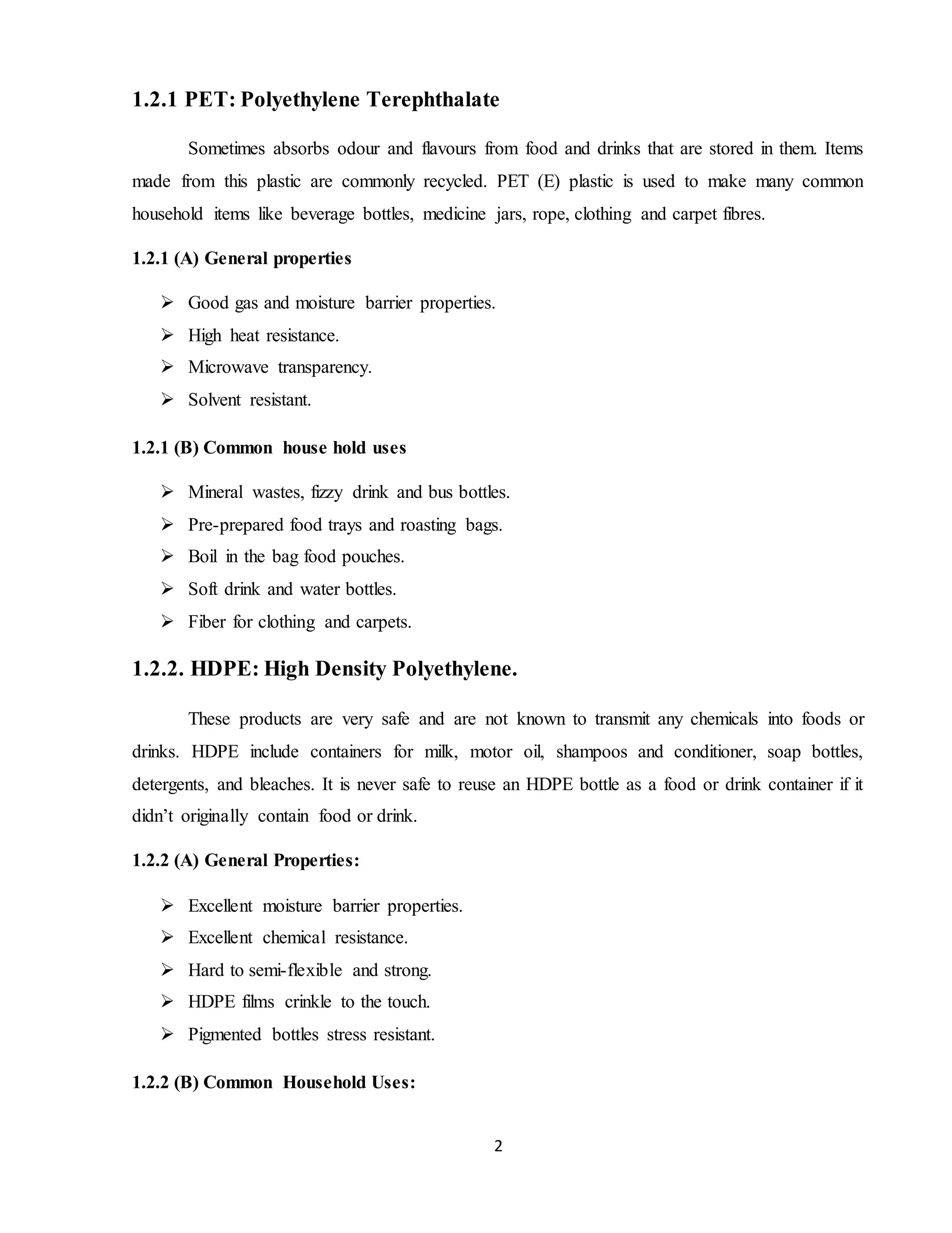 2
1.2.1 PET: Polyethylene Terephthalate
Sometimes absorbs odour and flavours from food and drinks that are stored in them. Items
made from this plastic are commonly recycled. PET (E) plastic is used to make many common
household items like beverage bottles, medicine jars, rope, clothing and carpet fibres.
1.2.1 (A) General properties
 Good gas and moisture barrier properties.
 High heat resistance.
 Microwave transparency.
 Solvent resistant.
1.2.1 (B) Common house hold uses
 Mineral wastes, fizzy drink and bus bottles.
 Pre-prepared food trays and roasting bags.
 Boil in the bag food pouches.
 Soft drink and water bottles.
 Fiber for clothing and carpets.
1.2.2. HDPE: High Density Polyethylene.
These products are very safe and are not known to transmit any chemicals into foods or
drinks. HDPE include containers for milk, motor oil, shampoos and conditioner, soap bottles,
detergents, and bleaches. It is never safe to reuse an HDPE bottle as a food or drink container if it
didn’t originally contain food or drink.
1.2.2 (A) General Properties:
 Excellent moisture barrier properties.
 Excellent chemical resistance.
 Hard to semi-flexible and strong.
 HDPE films crinkle to the touch.
 Pigmented bottles stress resistant.
1.2.2 (B) Common Household Uses:
 