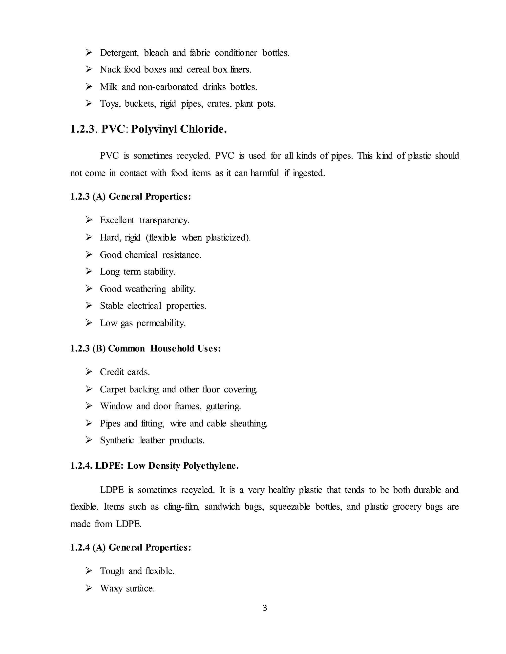 3
 Detergent, bleach and fabric conditioner bottles.
 Nack food boxes and cereal box liners.
 Milk and non-carbonated drinks bottles.
 Toys, buckets, rigid pipes, crates, plant pots.
1.2.3. PVC: Polyvinyl Chloride.
PVC is sometimes recycled. PVC is used for all kinds of pipes. This kind of plastic should
not come in contact with food items as it can harmful if ingested.
1.2.3 (A) General Properties:
 Excellent transparency.
 Hard, rigid (flexible when plasticized).
 Good chemical resistance.
 Long term stability.
 Good weathering ability.
 Stable electrical properties.
 Low gas permeability.
1.2.3 (B) Common Household Uses:
 Credit cards.
 Carpet backing and other floor covering.
 Window and door frames, guttering.
 Pipes and fitting, wire and cable sheathing.
 Synthetic leather products.
1.2.4. LDPE: Low Density Polyethylene.
LDPE is sometimes recycled. It is a very healthy plastic that tends to be both durable and
flexible. Items such as cling-film, sandwich bags, squeezable bottles, and plastic grocery bags are
made from LDPE.
1.2.4 (A) General Properties:
 Tough and flexible.
 Waxy surface.
 