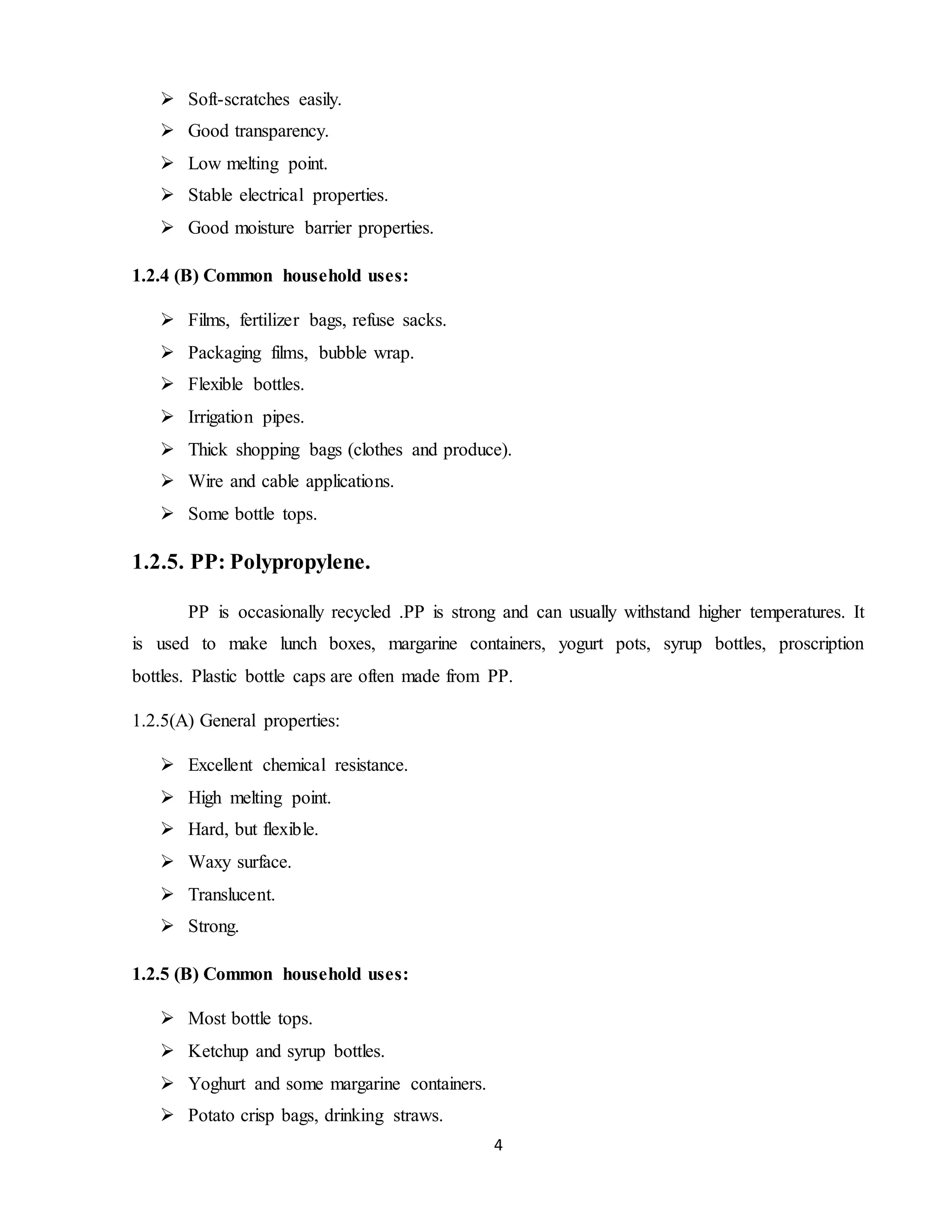 4
 Soft-scratches easily.
 Good transparency.
 Low melting point.
 Stable electrical properties.
 Good moisture barrier properties.
1.2.4 (B) Common household uses:
 Films, fertilizer bags, refuse sacks.
 Packaging films, bubble wrap.
 Flexible bottles.
 Irrigation pipes.
 Thick shopping bags (clothes and produce).
 Wire and cable applications.
 Some bottle tops.
1.2.5. PP: Polypropylene.
PP is occasionally recycled .PP is strong and can usually withstand higher temperatures. It
is used to make lunch boxes, margarine containers, yogurt pots, syrup bottles, proscription
bottles. Plastic bottle caps are often made from PP.
1.2.5(A) General properties:
 Excellent chemical resistance.
 High melting point.
 Hard, but flexible.
 Waxy surface.
 Translucent.
 Strong.
1.2.5 (B) Common household uses:
 Most bottle tops.
 Ketchup and syrup bottles.
 Yoghurt and some margarine containers.
 Potato crisp bags, drinking straws.
 