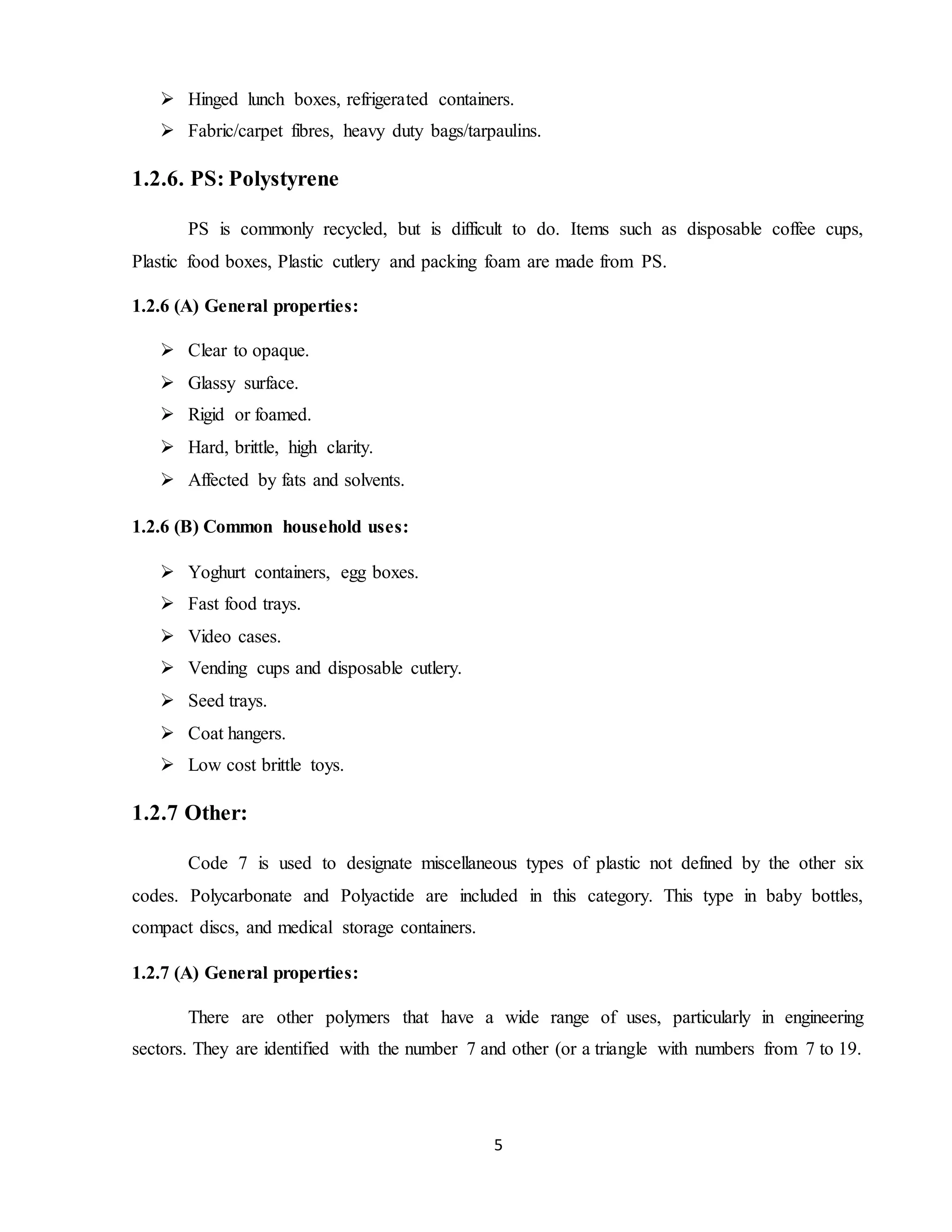 5
 Hinged lunch boxes, refrigerated containers.
 Fabric/carpet fibres, heavy duty bags/tarpaulins.
1.2.6. PS: Polystyrene
PS is commonly recycled, but is difficult to do. Items such as disposable coffee cups,
Plastic food boxes, Plastic cutlery and packing foam are made from PS.
1.2.6 (A) General properties:
 Clear to opaque.
 Glassy surface.
 Rigid or foamed.
 Hard, brittle, high clarity.
 Affected by fats and solvents.
1.2.6 (B) Common household uses:
 Yoghurt containers, egg boxes.
 Fast food trays.
 Video cases.
 Vending cups and disposable cutlery.
 Seed trays.
 Coat hangers.
 Low cost brittle toys.
1.2.7 Other:
Code 7 is used to designate miscellaneous types of plastic not defined by the other six
codes. Polycarbonate and Polyactide are included in this category. This type in baby bottles,
compact discs, and medical storage containers.
1.2.7 (A) General properties:
There are other polymers that have a wide range of uses, particularly in engineering
sectors. They are identified with the number 7 and other (or a triangle with numbers from 7 to 19.
 