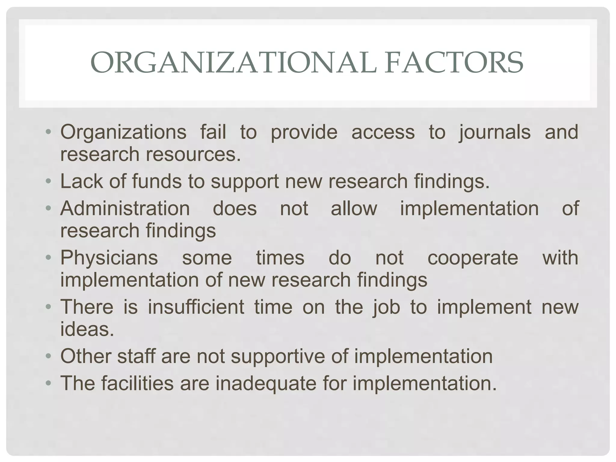 ORGANIZATIONAL FACTORS
• Organizations fail to provide access to journals and
research resources.
• Lack of funds to support new research findings.
• Administration does not allow implementation of
research findings
• Physicians some times do not cooperate with
implementation of new research findings
• There is insufficient time on the job to implement new
ideas.
• Other staff are not supportive of implementation
• The facilities are inadequate for implementation.
 