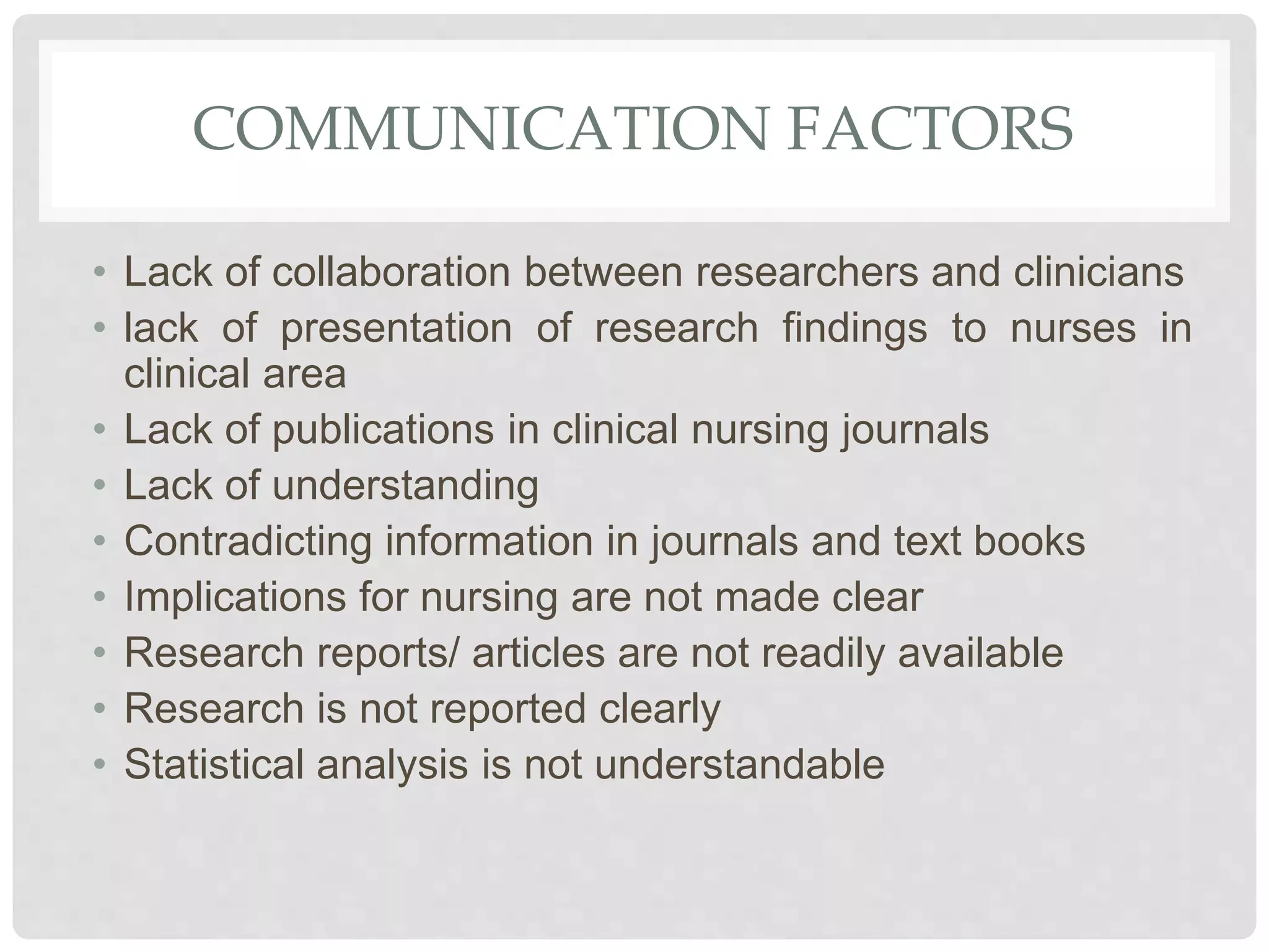COMMUNICATION FACTORS
• Lack of collaboration between researchers and clinicians
• lack of presentation of research findings to nurses in
clinical area
• Lack of publications in clinical nursing journals
• Lack of understanding
• Contradicting information in journals and text books
• Implications for nursing are not made clear
• Research reports/ articles are not readily available
• Research is not reported clearly
• Statistical analysis is not understandable
 