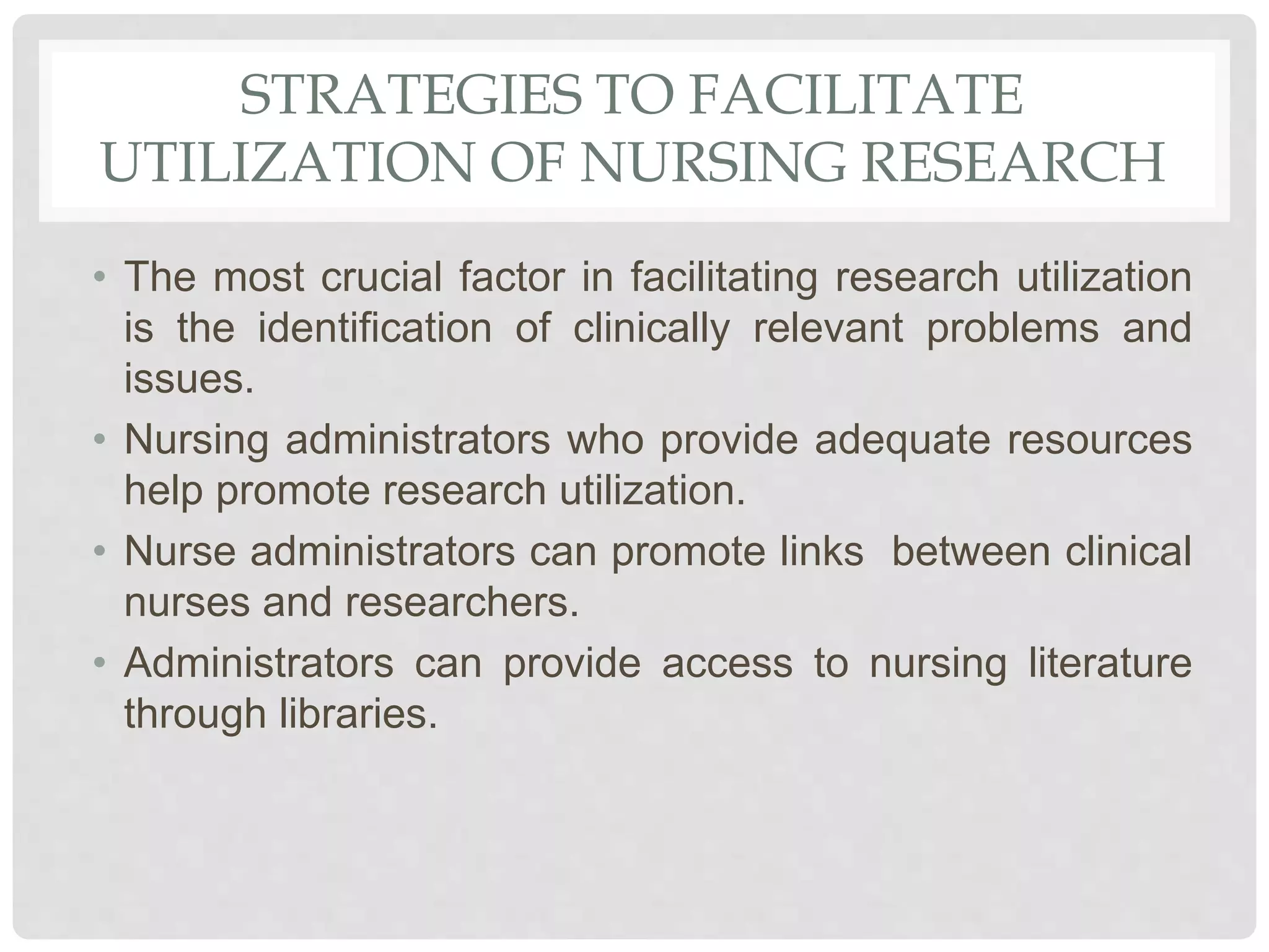 STRATEGIES TO FACILITATE
UTILIZATION OF NURSING RESEARCH
• The most crucial factor in facilitating research utilization
is the identification of clinically relevant problems and
issues.
• Nursing administrators who provide adequate resources
help promote research utilization.
• Nurse administrators can promote links between clinical
nurses and researchers.
• Administrators can provide access to nursing literature
through libraries.
 