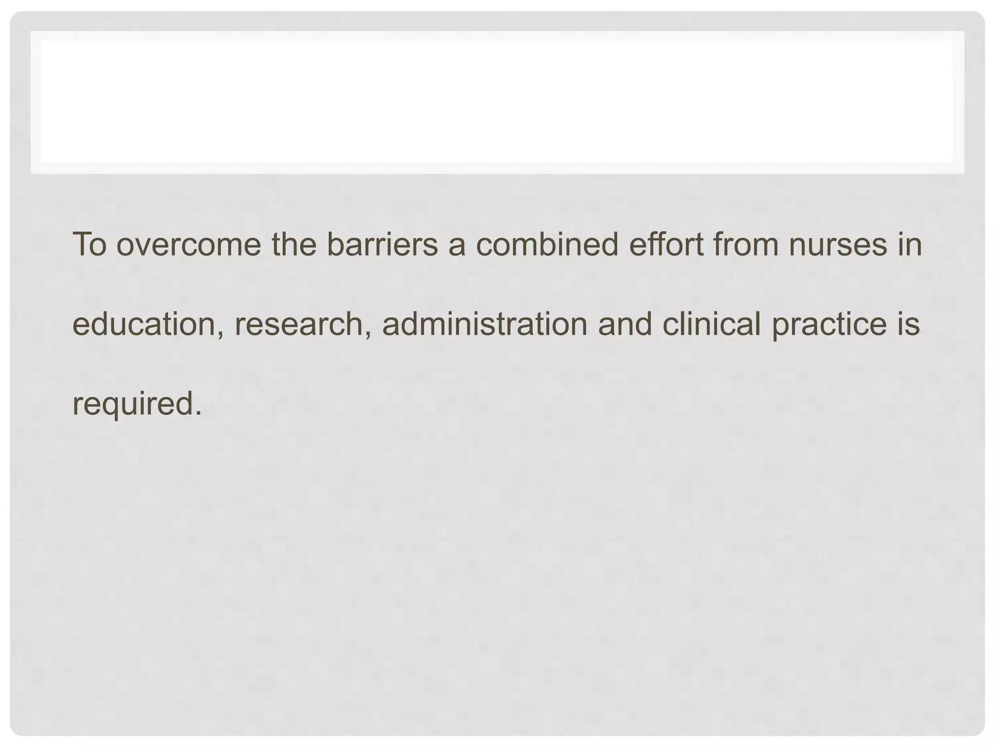 To overcome the barriers a combined effort from nurses in
education, research, administration and clinical practice is
required.
 