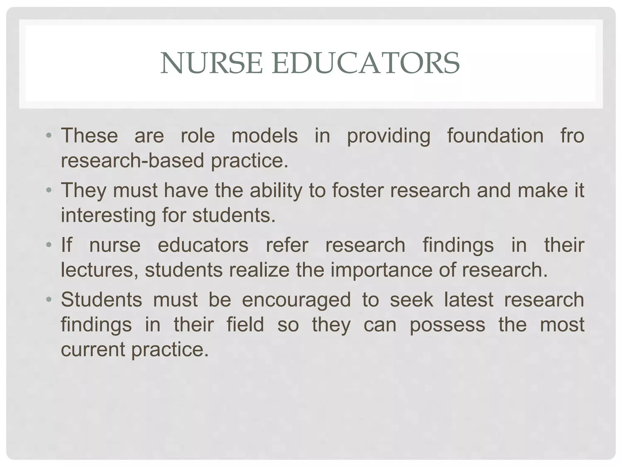 NURSE EDUCATORS
• These are role models in providing foundation fro
research-based practice.
• They must have the ability to foster research and make it
interesting for students.
• If nurse educators refer research findings in their
lectures, students realize the importance of research.
• Students must be encouraged to seek latest research
findings in their field so they can possess the most
current practice.
 