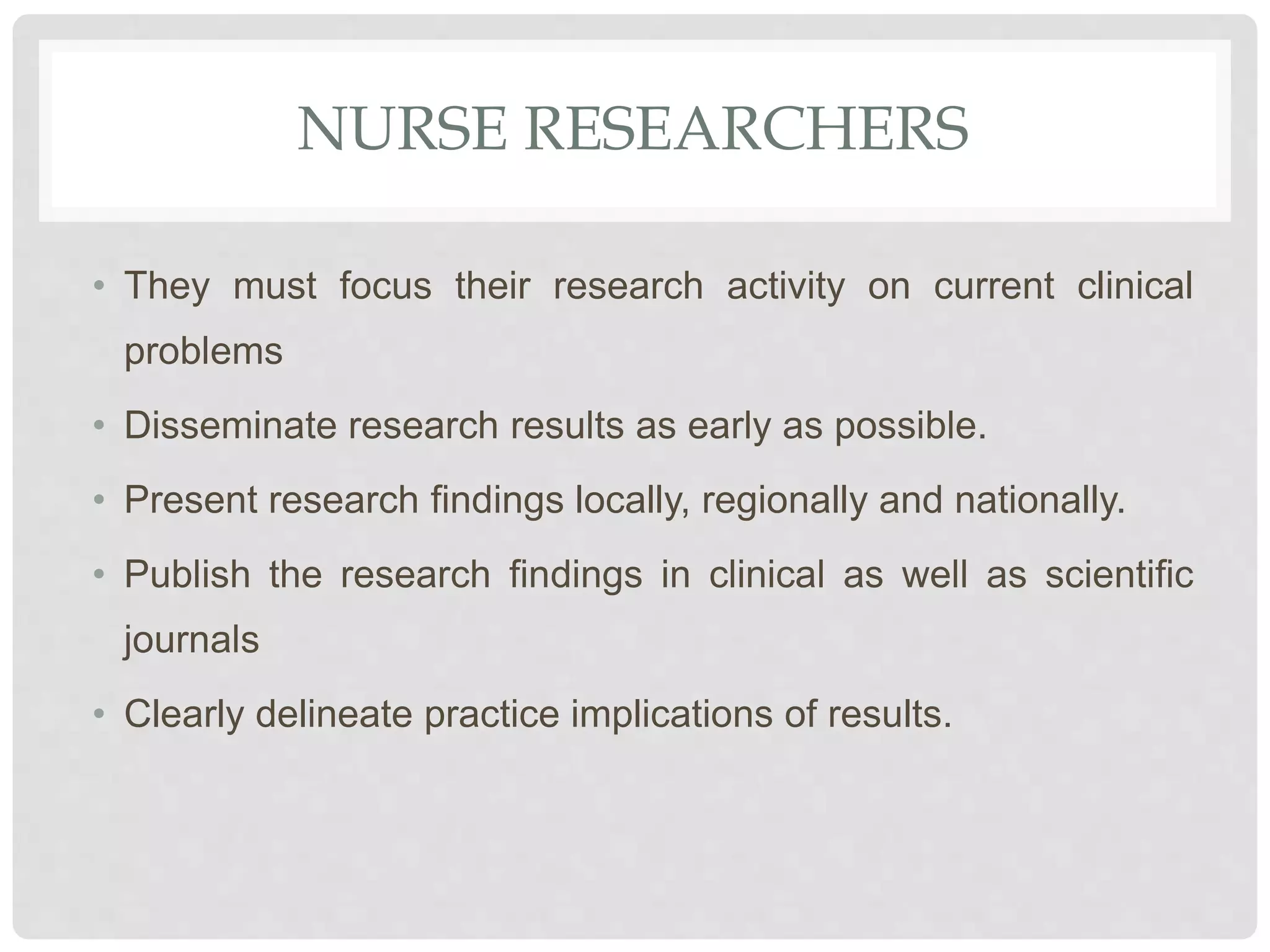 NURSE RESEARCHERS
• They must focus their research activity on current clinical
problems
• Disseminate research results as early as possible.
• Present research findings locally, regionally and nationally.
• Publish the research findings in clinical as well as scientific
journals
• Clearly delineate practice implications of results.
 