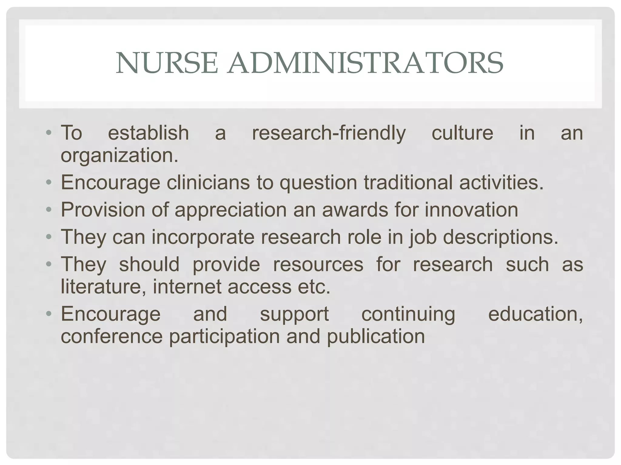 NURSE ADMINISTRATORS
• To establish a research-friendly culture in an
organization.
• Encourage clinicians to question traditional activities.
• Provision of appreciation an awards for innovation
• They can incorporate research role in job descriptions.
• They should provide resources for research such as
literature, internet access etc.
• Encourage and support continuing education,
conference participation and publication
 