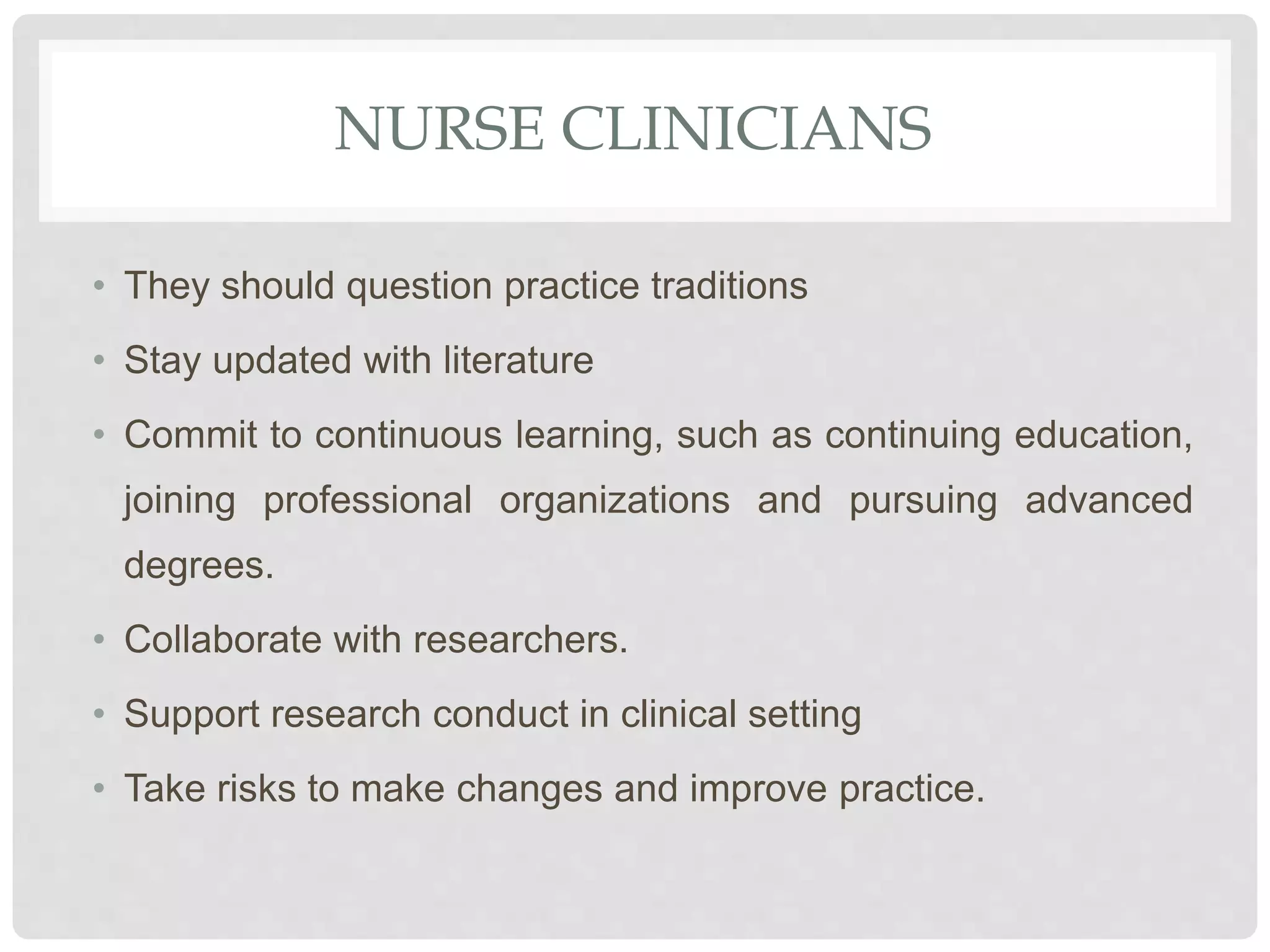 NURSE CLINICIANS
• They should question practice traditions
• Stay updated with literature
• Commit to continuous learning, such as continuing education,
joining professional organizations and pursuing advanced
degrees.
• Collaborate with researchers.
• Support research conduct in clinical setting
• Take risks to make changes and improve practice.
 