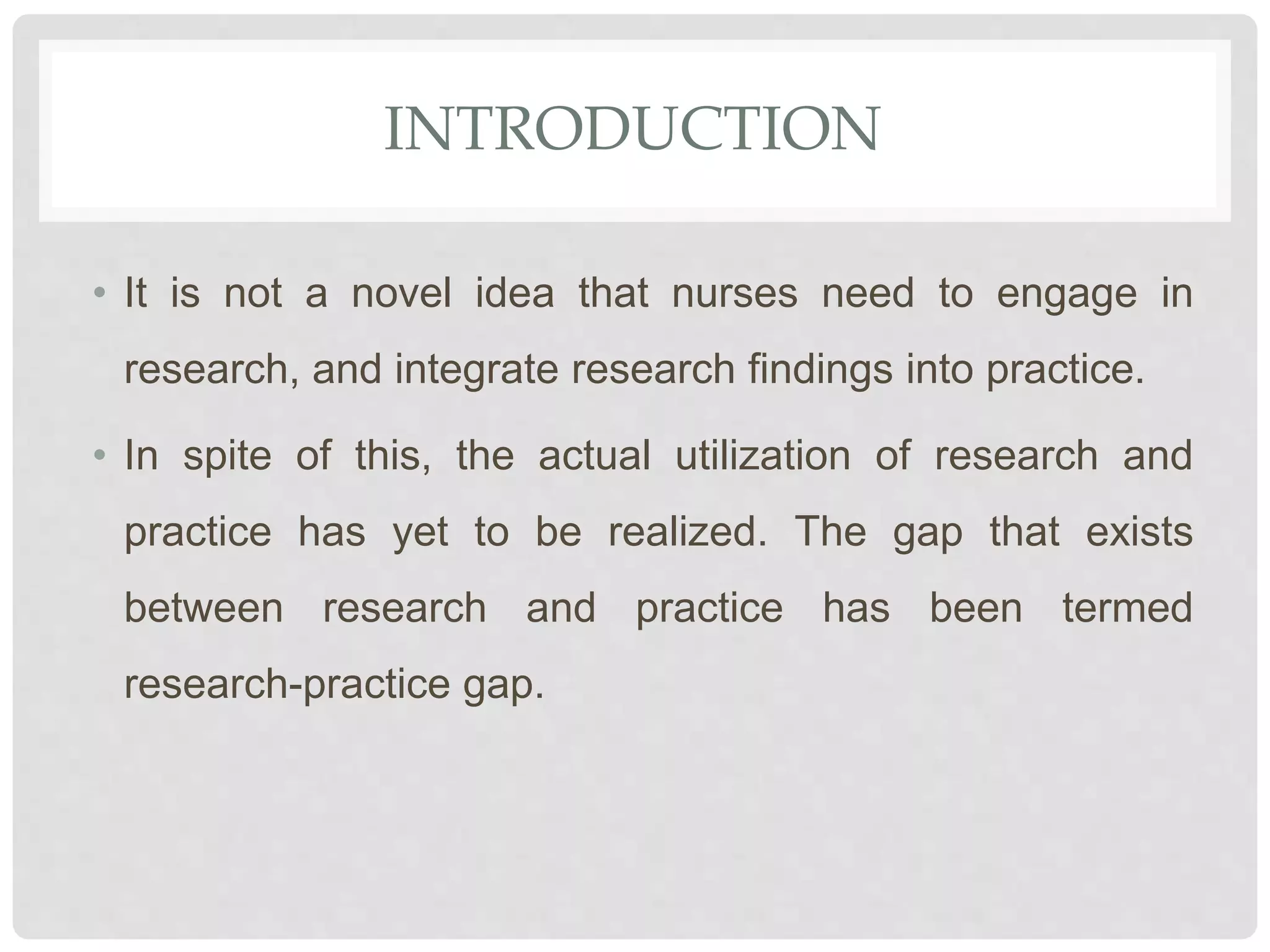 INTRODUCTION
• It is not a novel idea that nurses need to engage in
research, and integrate research findings into practice.
• In spite of this, the actual utilization of research and
practice has yet to be realized. The gap that exists
between research and practice has been termed
research-practice gap.
 