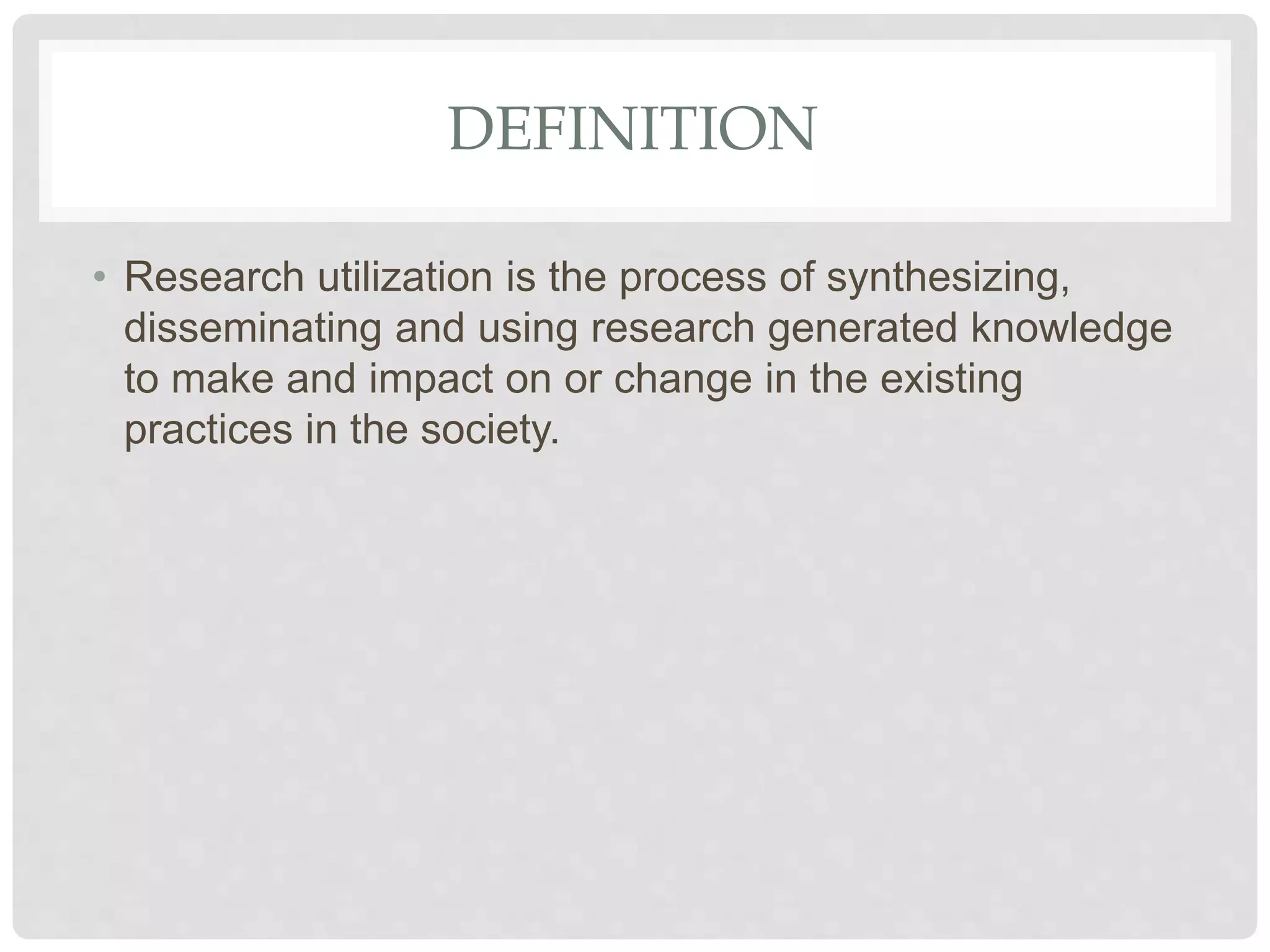 DEFINITION
• Research utilization is the process of synthesizing,
disseminating and using research generated knowledge
to make and impact on or change in the existing
practices in the society.
 