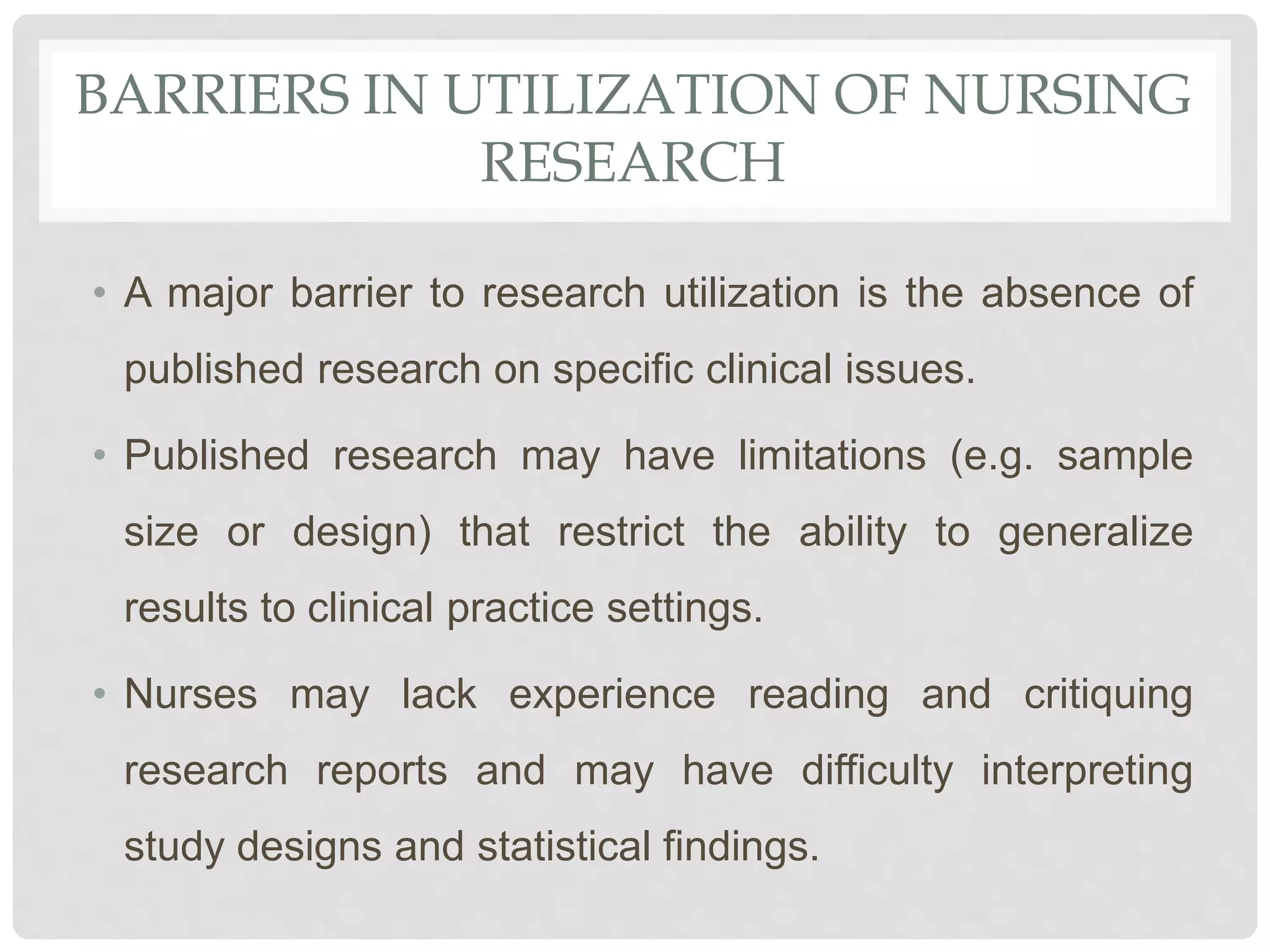 BARRIERS IN UTILIZATION OF NURSING
RESEARCH
• A major barrier to research utilization is the absence of
published research on specific clinical issues.
• Published research may have limitations (e.g. sample
size or design) that restrict the ability to generalize
results to clinical practice settings.
• Nurses may lack experience reading and critiquing
research reports and may have difficulty interpreting
study designs and statistical findings.
 
