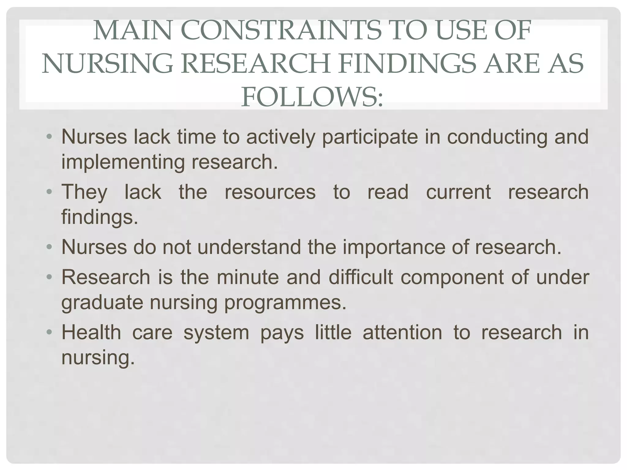 MAIN CONSTRAINTS TO USE OF
NURSING RESEARCH FINDINGS ARE AS
FOLLOWS:
• Nurses lack time to actively participate in conducting and
implementing research.
• They lack the resources to read current research
findings.
• Nurses do not understand the importance of research.
• Research is the minute and difficult component of under
graduate nursing programmes.
• Health care system pays little attention to research in
nursing.
 