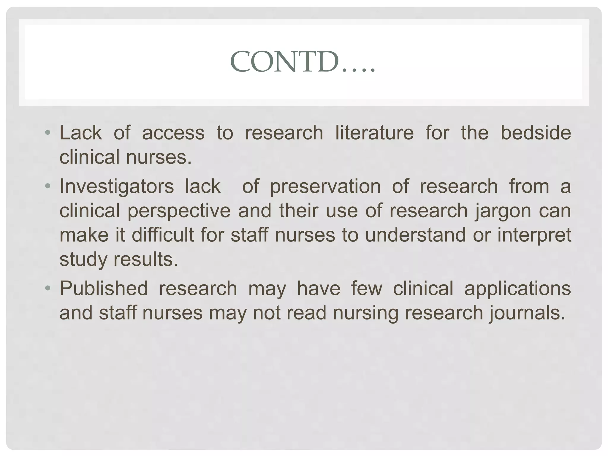 CONTD….
• Lack of access to research literature for the bedside
clinical nurses.
• Investigators lack of preservation of research from a
clinical perspective and their use of research jargon can
make it difficult for staff nurses to understand or interpret
study results.
• Published research may have few clinical applications
and staff nurses may not read nursing research journals.
 