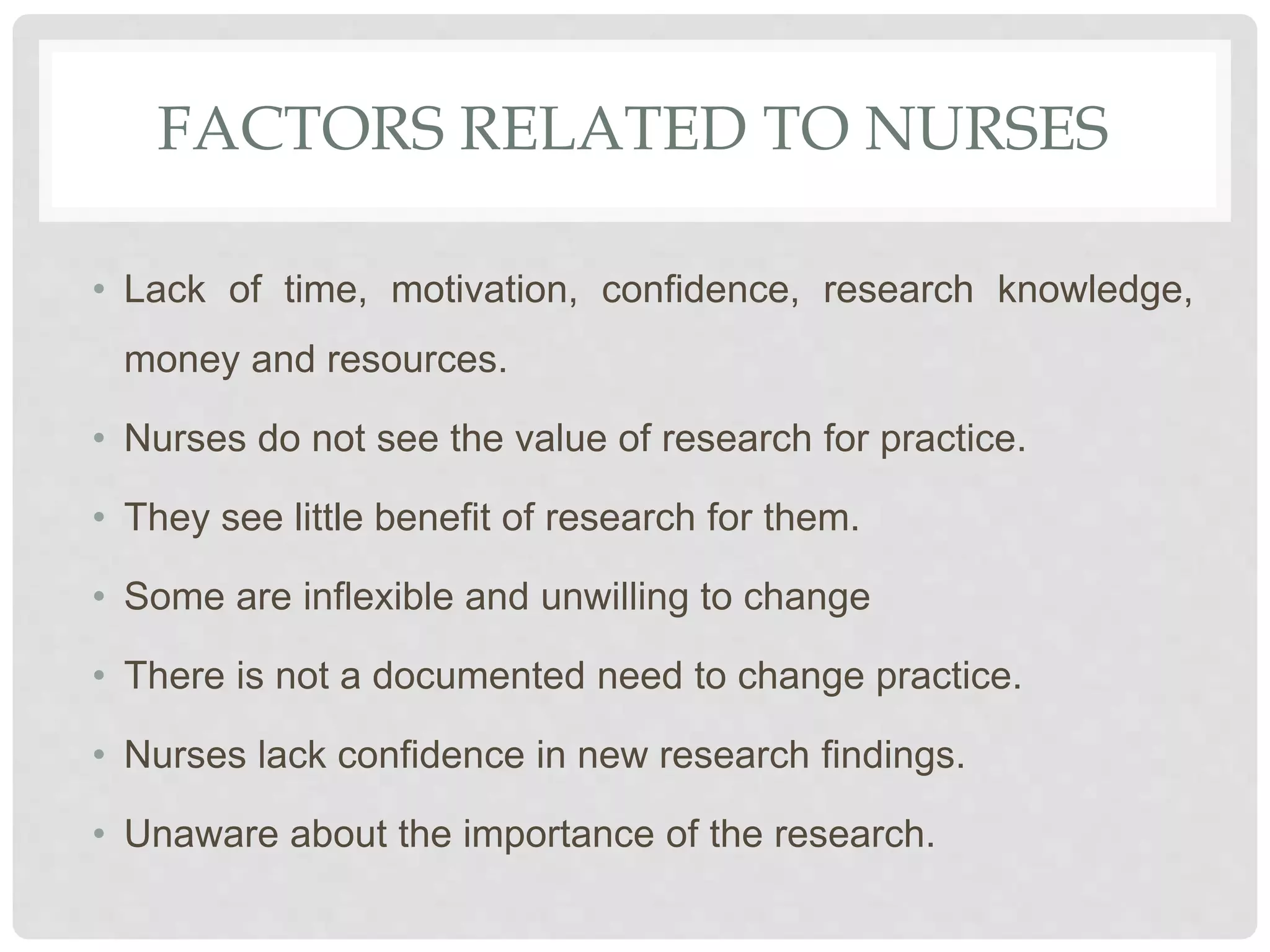 FACTORS RELATED TO NURSES
• Lack of time, motivation, confidence, research knowledge,
money and resources.
• Nurses do not see the value of research for practice.
• They see little benefit of research for them.
• Some are inflexible and unwilling to change
• There is not a documented need to change practice.
• Nurses lack confidence in new research findings.
• Unaware about the importance of the research.
 