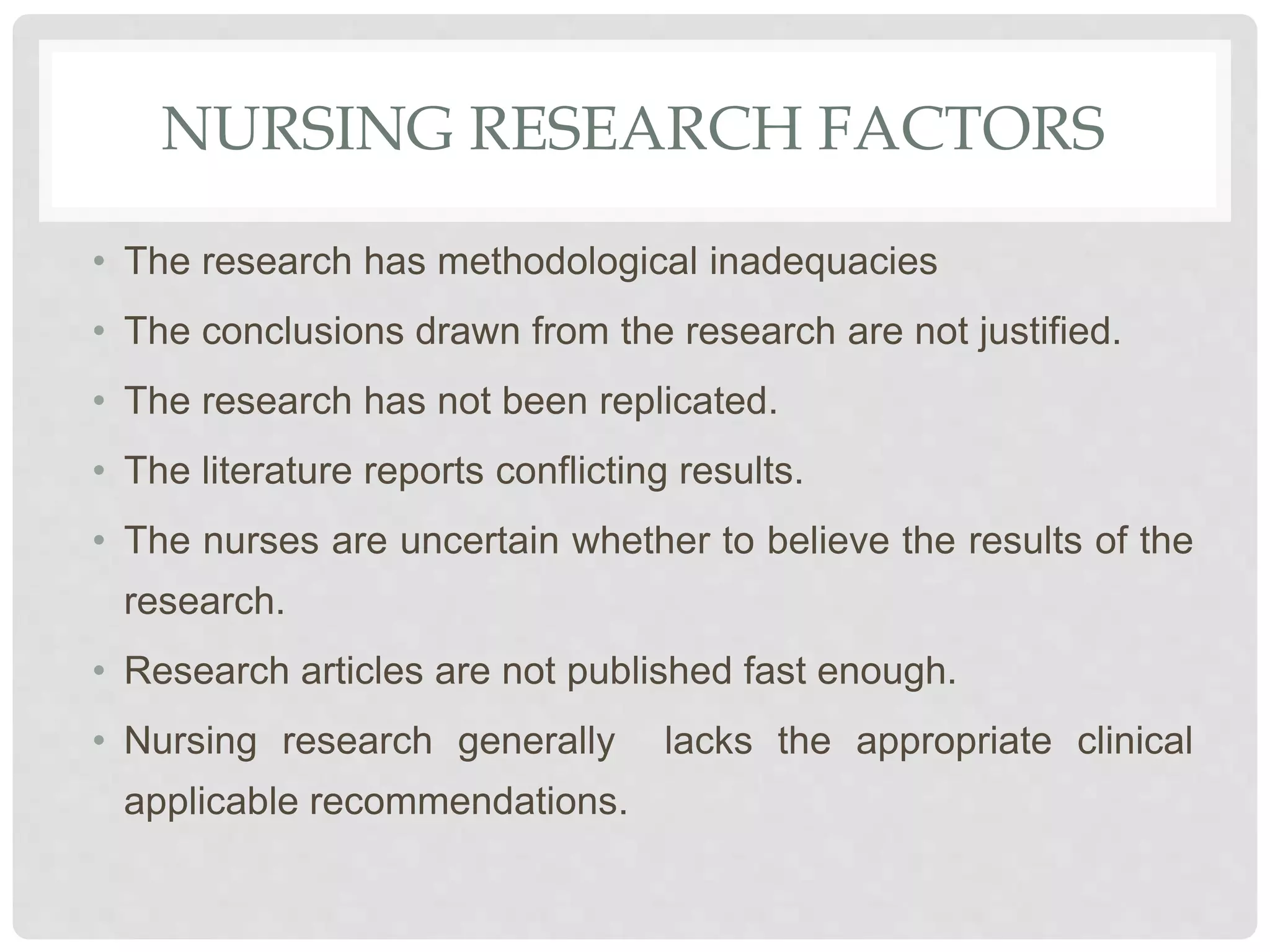 NURSING RESEARCH FACTORS
• The research has methodological inadequacies
• The conclusions drawn from the research are not justified.
• The research has not been replicated.
• The literature reports conflicting results.
• The nurses are uncertain whether to believe the results of the
research.
• Research articles are not published fast enough.
• Nursing research generally lacks the appropriate clinical
applicable recommendations.
 