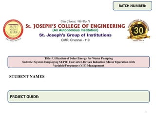 STUDENT NAMES
BATCH NUMBER:
Title: Utilization of Solar Energy for Water Pumping
Subtitle: System Employing SEPIC Converter-Driven Induction Motor Operation with
Variable/Frequency (V/F) Management
PROJECT GUIDE:
1
 