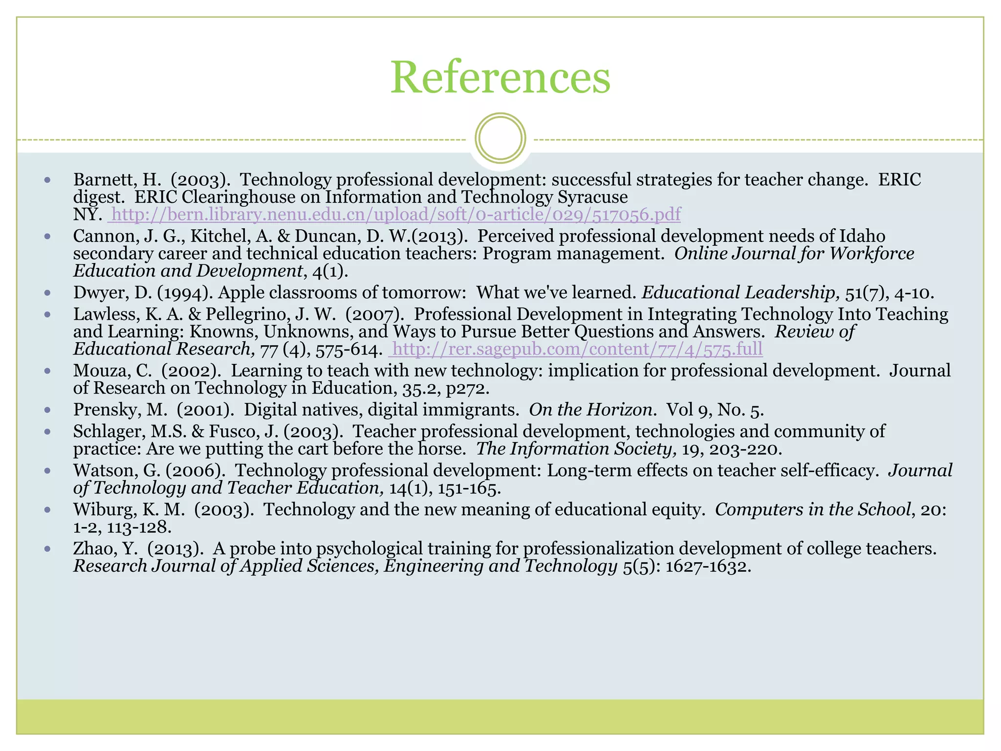 References
 Barnett, H. (2003). Technology professional development: successful strategies for teacher change. ERIC
digest. ERIC Clearinghouse on Information and Technology Syracuse
NY. http://bern.library.nenu.edu.cn/upload/soft/0-article/029/517056.pdf
 Cannon, J. G., Kitchel, A. & Duncan, D. W.(2013). Perceived professional development needs of Idaho
secondary career and technical education teachers: Program management. Online Journal for Workforce
Education and Development, 4(1).
 Dwyer, D. (1994). Apple classrooms of tomorrow: What we've learned. Educational Leadership, 51(7), 4-10.
 Lawless, K. A. & Pellegrino, J. W. (2007). Professional Development in Integrating Technology Into Teaching
and Learning: Knowns, Unknowns, and Ways to Pursue Better Questions and Answers. Review of
Educational Research, 77 (4), 575-614. http://rer.sagepub.com/content/77/4/575.full
 Mouza, C. (2002). Learning to teach with new technology: implication for professional development. Journal
of Research on Technology in Education, 35.2, p272.
 Prensky, M. (2001). Digital natives, digital immigrants. On the Horizon. Vol 9, No. 5.
 Schlager, M.S. & Fusco, J. (2003). Teacher professional development, technologies and community of
practice: Are we putting the cart before the horse. The Information Society, 19, 203-220.
 Watson, G. (2006). Technology professional development: Long-term effects on teacher self-efficacy. Journal
of Technology and Teacher Education, 14(1), 151-165.
 Wiburg, K. M. (2003). Technology and the new meaning of educational equity. Computers in the School, 20:
1-2, 113-128.
 Zhao, Y. (2013). A probe into psychological training for professionalization development of college teachers.
Research Journal of Applied Sciences, Engineering and Technology 5(5): 1627-1632.
 