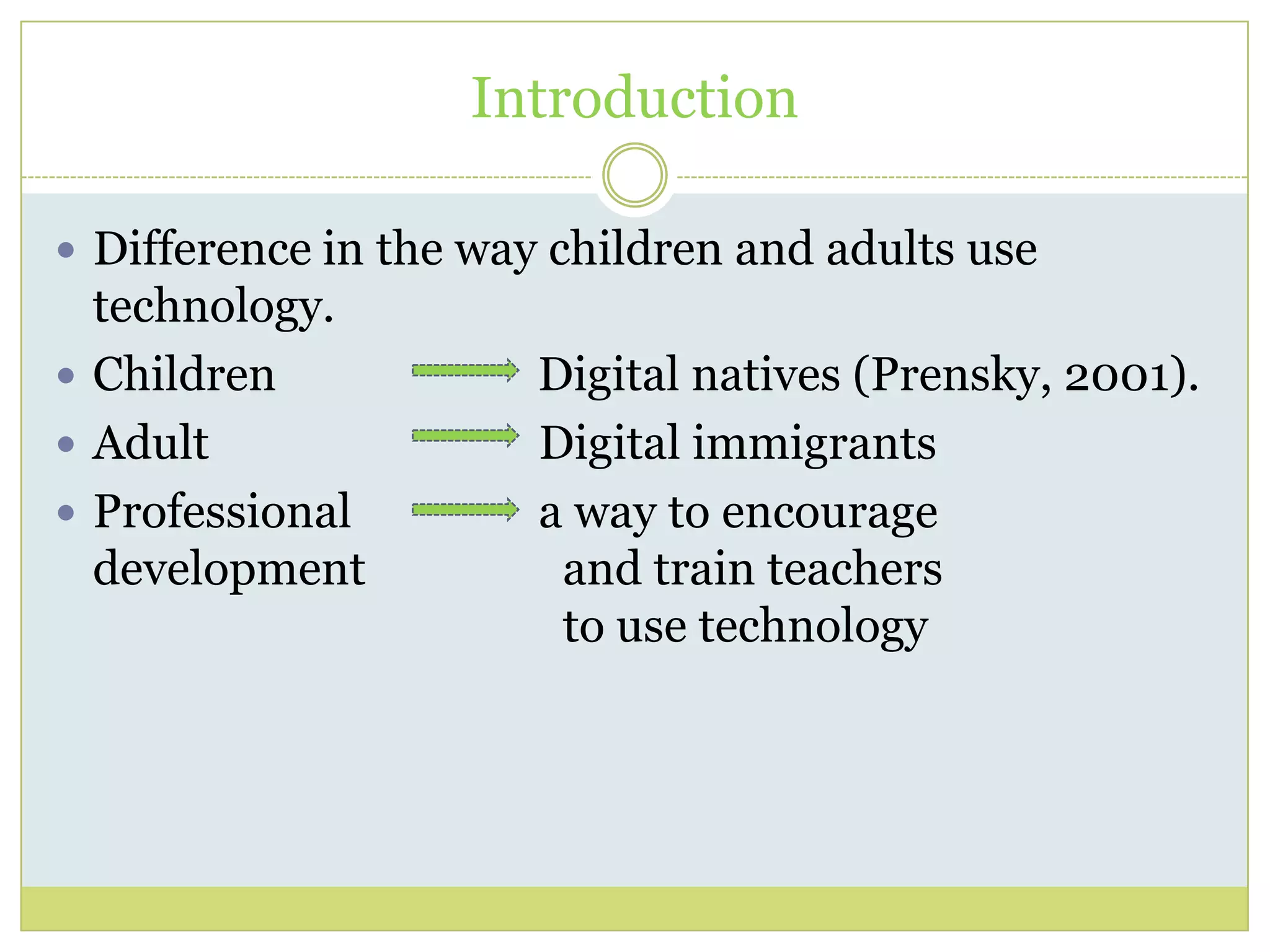 Introduction
 Difference in the way children and adults use
technology.
 Children Digital natives (Prensky, 2001).
 Adult Digital immigrants
 Professional a way to encourage
development and train teachers
to use technology
 