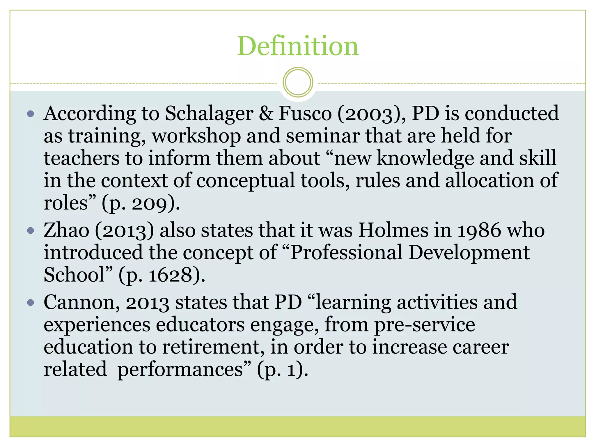 Definition
 According to Schalager & Fusco (2003), PD is conducted
as training, workshop and seminar that are held for
teachers to inform them about “new knowledge and skill
in the context of conceptual tools, rules and allocation of
roles” (p. 209).
 Zhao (2013) also states that it was Holmes in 1986 who
introduced the concept of “Professional Development
School” (p. 1628).
 Cannon, 2013 states that PD “learning activities and
experiences educators engage, from pre-service
education to retirement, in order to increase career
related performances” (p. 1).
 
