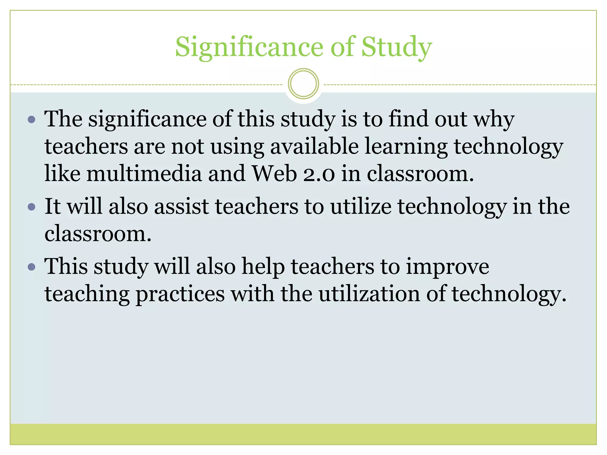 Significance of Study
 The significance of this study is to find out why
teachers are not using available learning technology
like multimedia and Web 2.0 in classroom.
 It will also assist teachers to utilize technology in the
classroom.
 This study will also help teachers to improve
teaching practices with the utilization of technology.
 