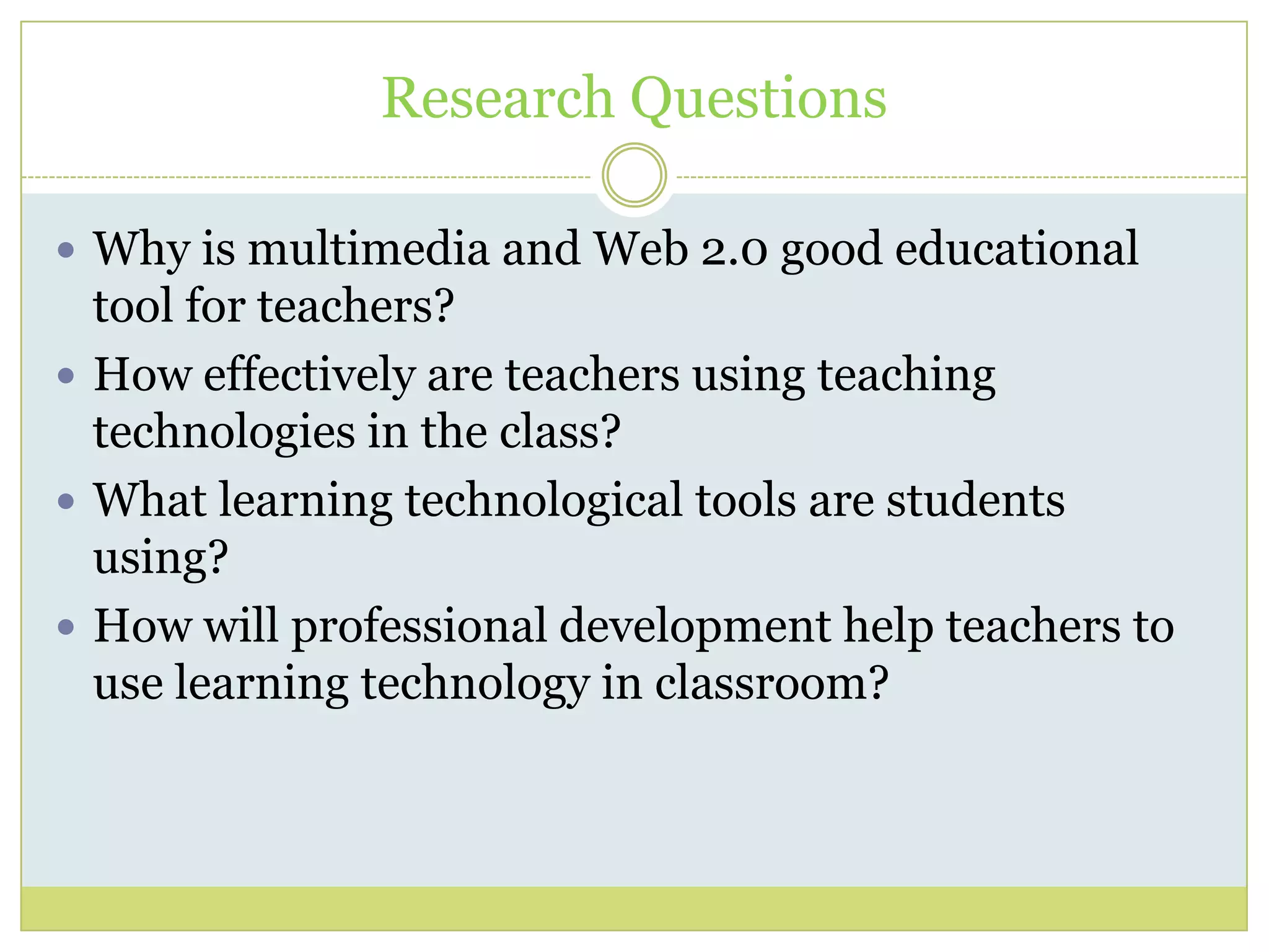 Research Questions
 Why is multimedia and Web 2.0 good educational
tool for teachers?
 How effectively are teachers using teaching
technologies in the class?
 What learning technological tools are students
using?
 How will professional development help teachers to
use learning technology in classroom?
 