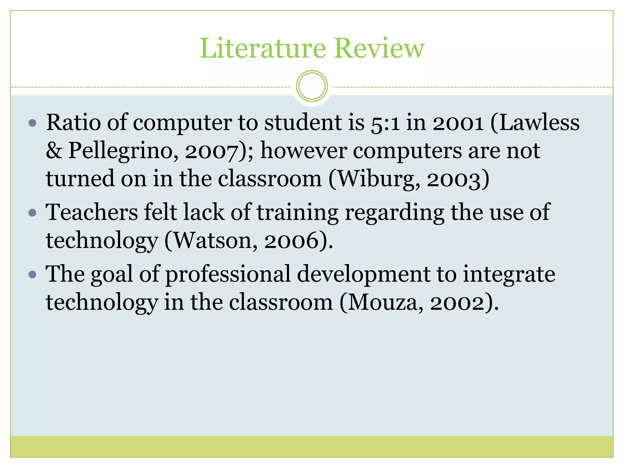 Literature Review
 Ratio of computer to student is 5:1 in 2001 (Lawless
& Pellegrino, 2007); however computers are not
turned on in the classroom (Wiburg, 2003)
 Teachers felt lack of training regarding the use of
technology (Watson, 2006).
 The goal of professional development to integrate
technology in the classroom (Mouza, 2002).
 